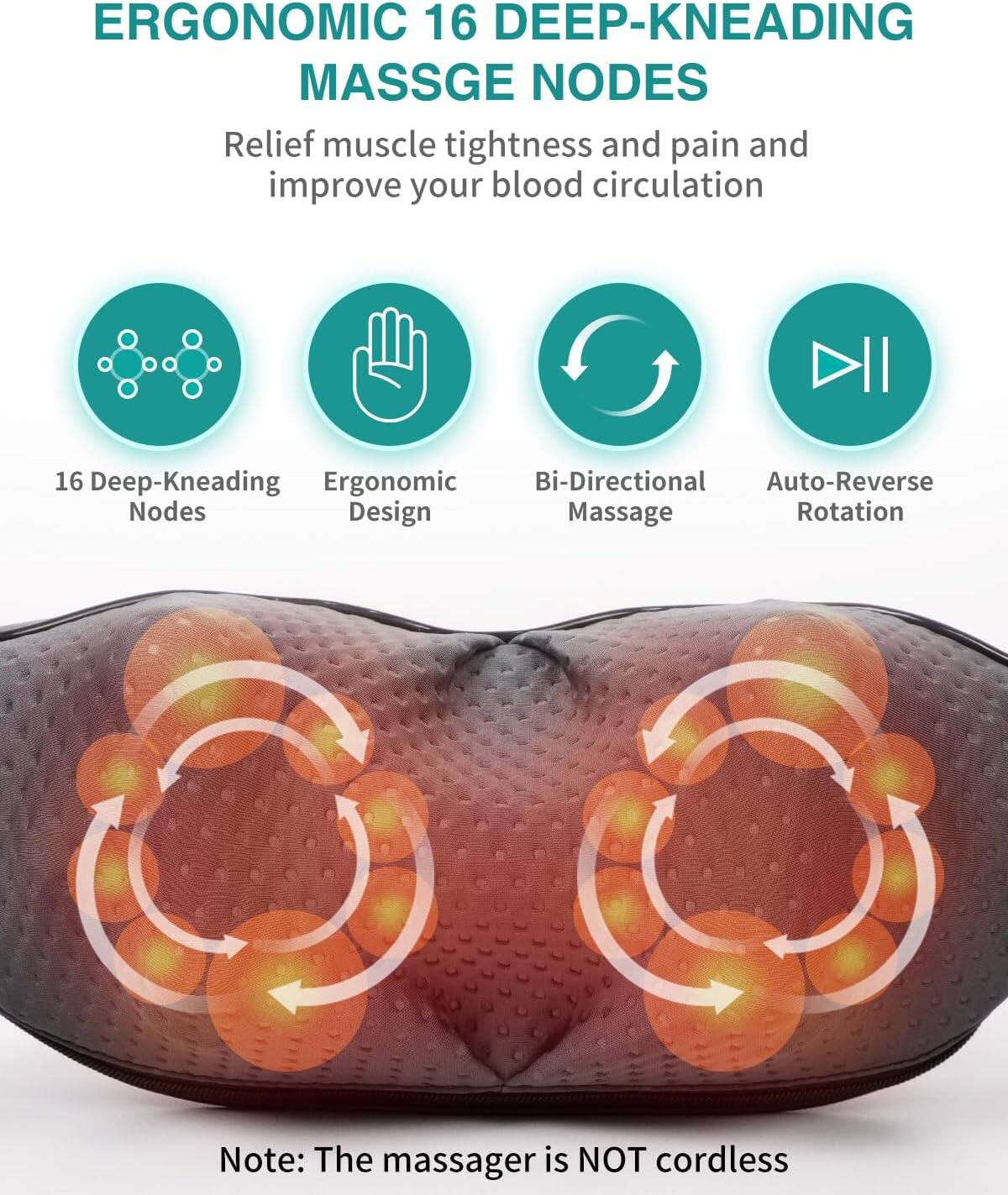 ERGONOMIC 16 DEEP-KNEADING MASSAGE NODES  
Relief muscle tightness and pain and improve your blood circulation

16 Deep-Kneading Ergonomic Bi-Directional Auto-Reverse Nodes Design Massage Rotation

Note: The massager is NOT cordless