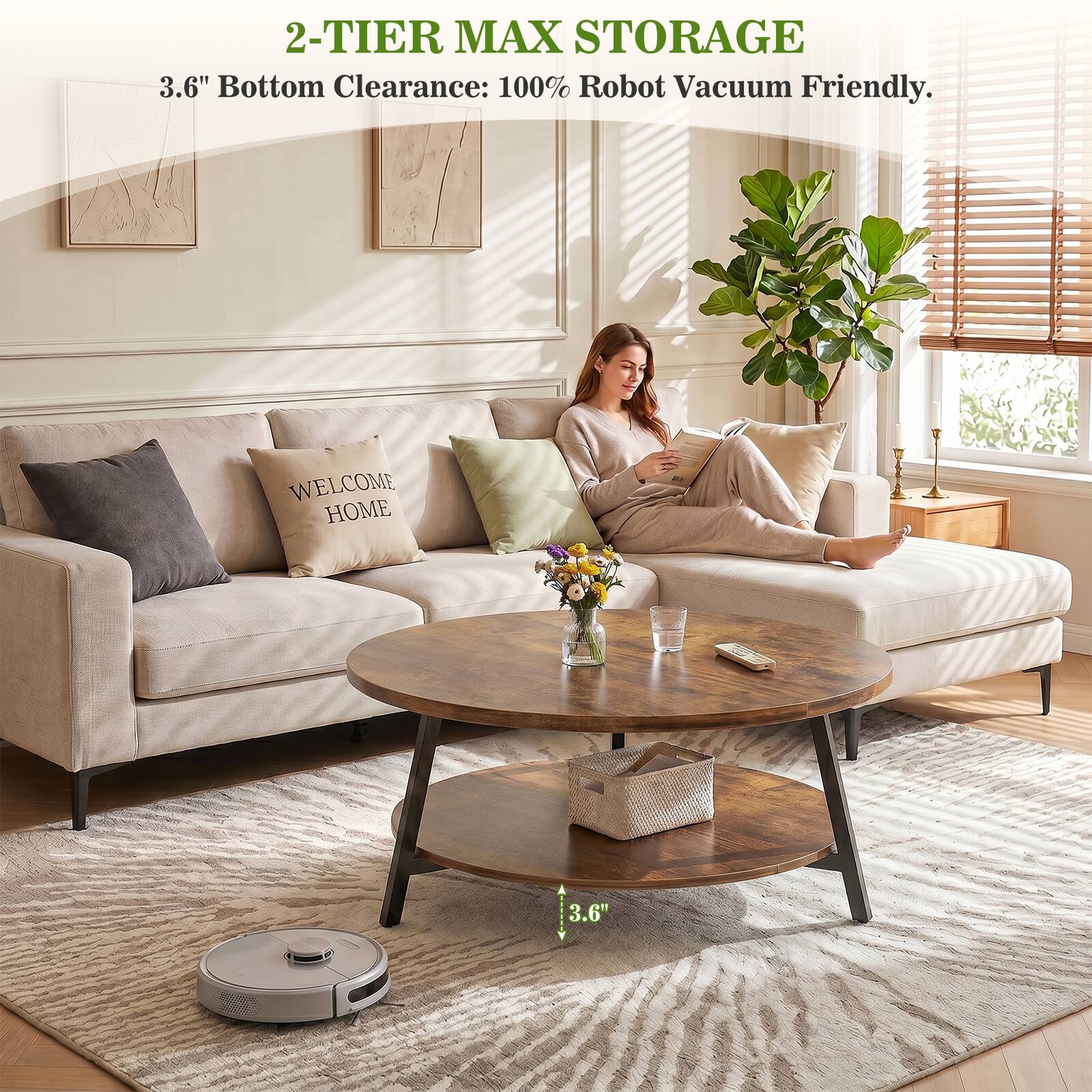 2-TIER MAX STORAGE  
3.6" Bottom Clearance: 100% Robot Vacuum Friendly.  
WELCOME HOME