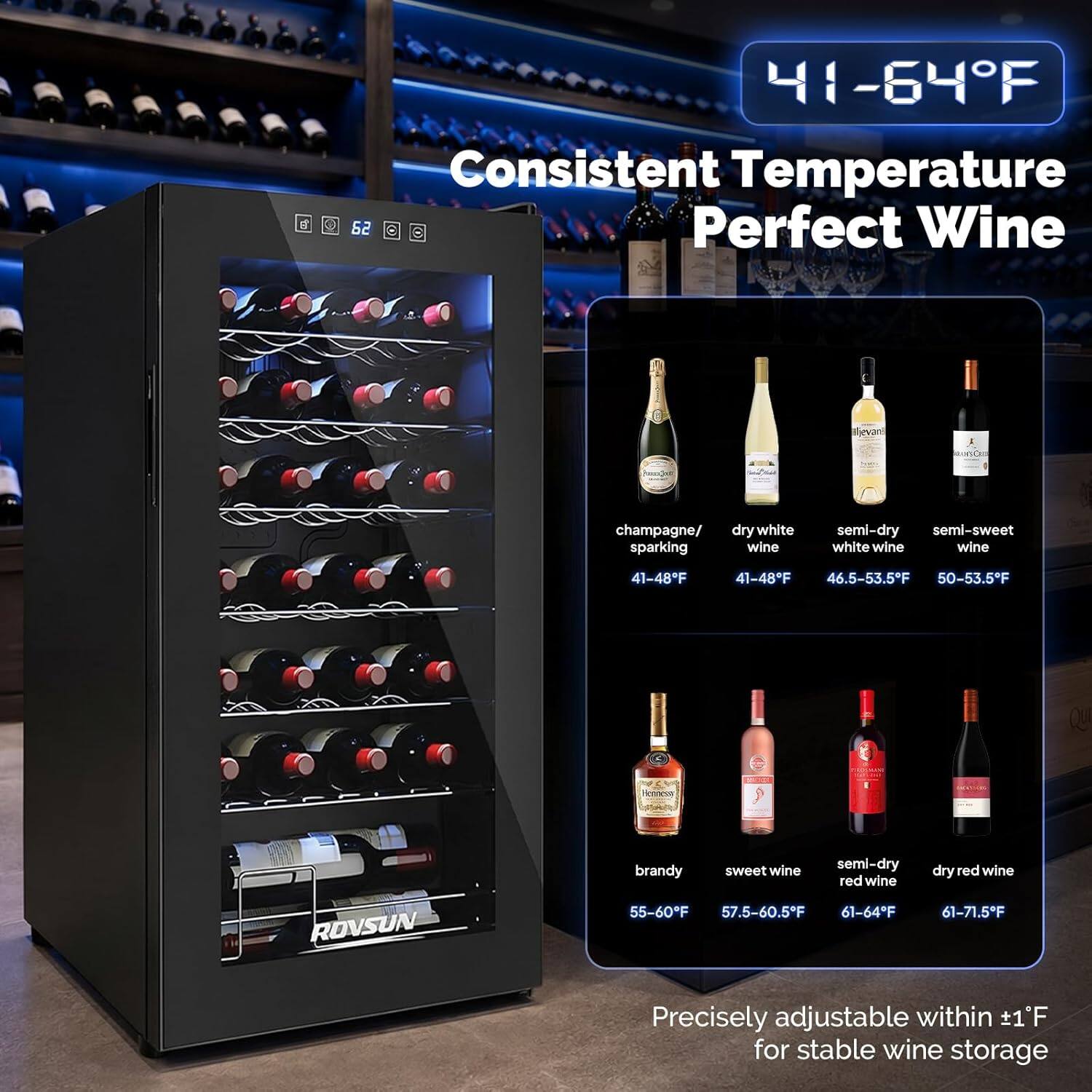 Consistent Temperature 62°F

Perfect Wine

- Champagne/ dry white sparkling wine: 41-48°F
- Semi-dry semi-sweet white wine: 46.5-53.5°F
- Brandy sweet wine: 55-60°F
- Semi-dry red wine: 57.5-60.5°F
- Dry red wine: 61-71.5°F

Precisely adjustable within 1°F for stable wine storage