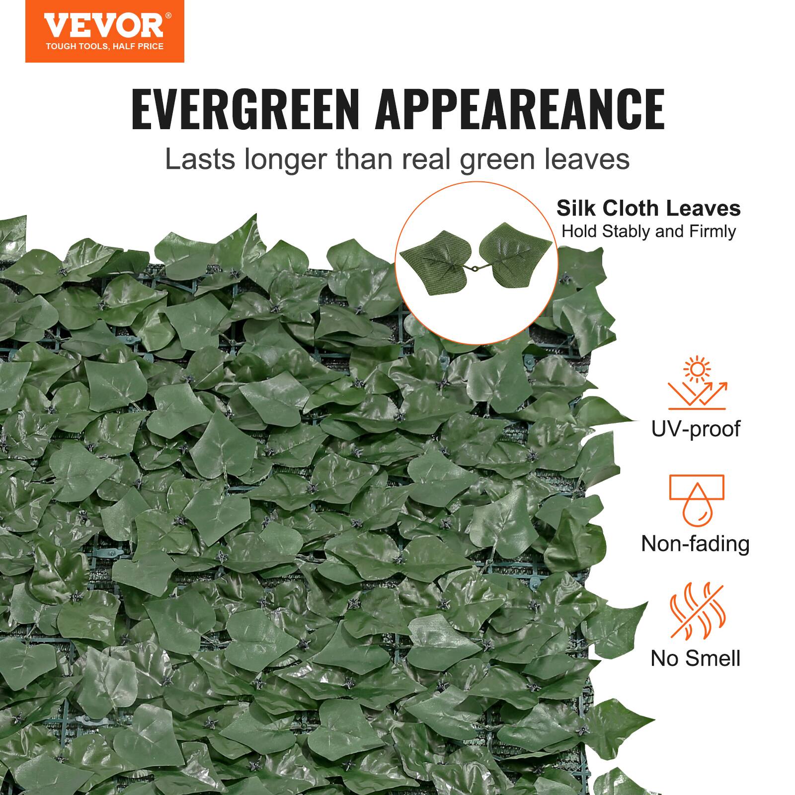 VEVOR TOUGH TOOLS. HALF PRICE
EVERGREEN APPEARANCE
Lasts longer than real green leaves
Silk Cloth Leaves
Hold Stably and Firmly
UV-proof
Non-fading
No Smell
