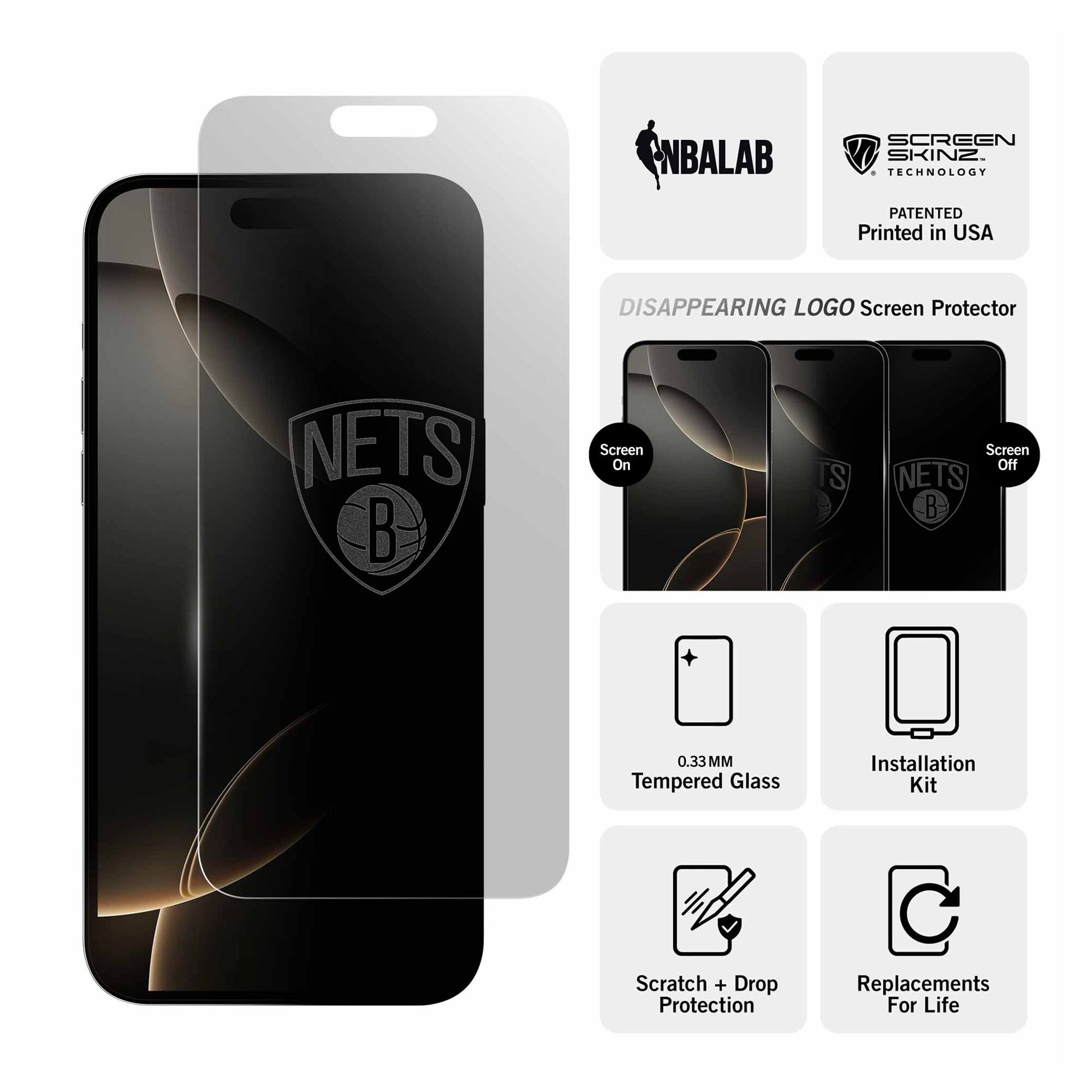 NBALAB SCREEN SKINZ  
TECHNOLOGY PATENTED  
Printed in USA  

DISAPPEARING LOGO Screen Protector  
NETS  

Screen On  
Screen Off  

0.33 MM Tempered Glass  
Installation Kit  
Scratch + Drop Protection  
Replacements For Life