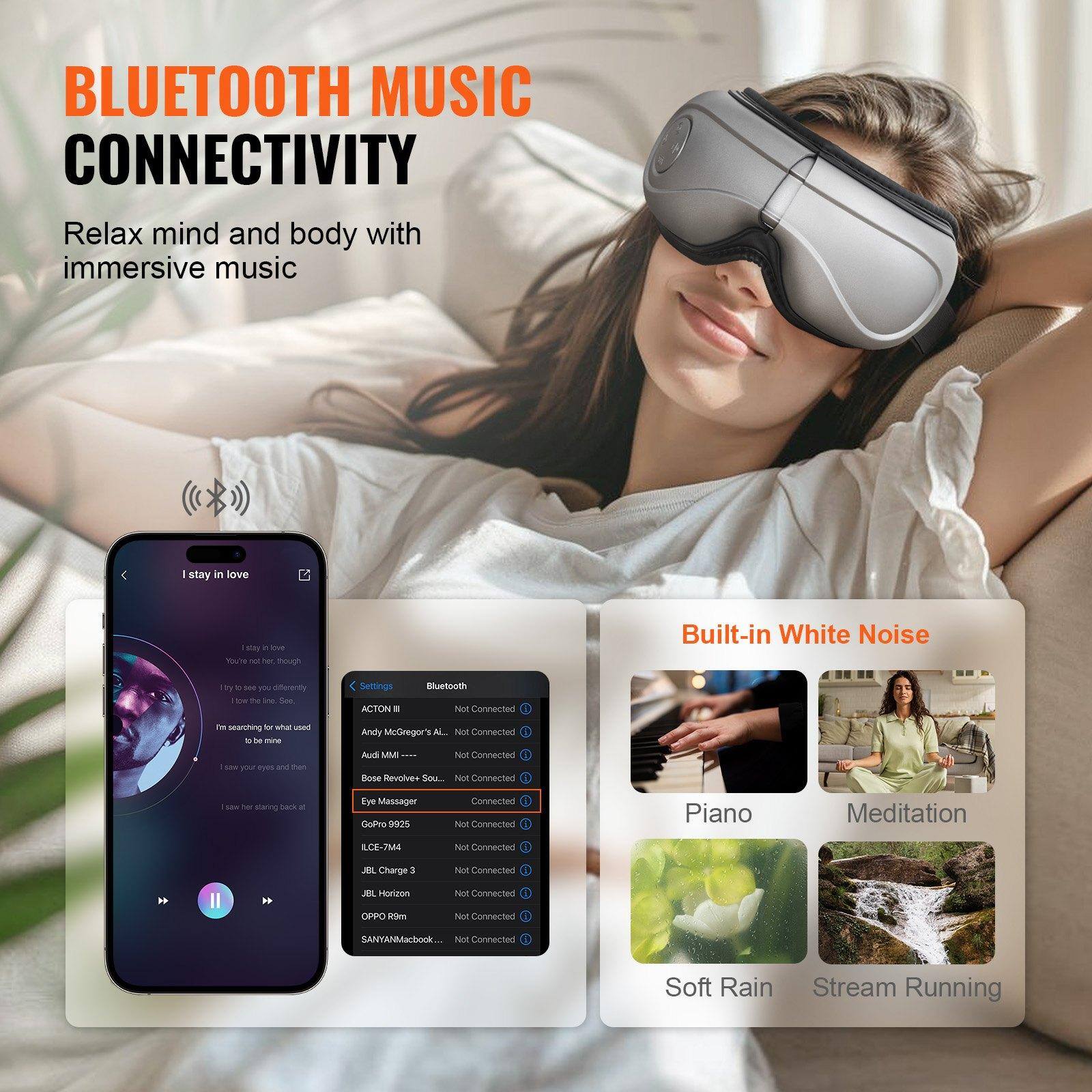 **BLUETOOTH MUSIC CONNECTIVITY**

Relax mind and body with immersive music

---

**Built-in White Noise**

- Piano
- Meditation
- Soft Rain
- Stream Running

---

**Settings**

- **Bluetooth**
  - ACTON II - Not Connected
  - Andy McGregor ALL - Not Connected
  - Audi MMI - Not Connected
  - Bose Revolve Sound - Not Connected
  - Eye Massager - Connected
  - GoPro 982 - Not Connected
  - ILCE-7M4 - Not Connected
  - JBL Charge 3 - Not Connected
  - JBL Horizon - Not Connected
  - OPPO R1m - Not Connected
  - SANYAMacBook - Not Connected

---

**I stay in love**

- I stay in love
- You're the light, though
- I try to see you differently
- I'm searching for what used to be mine
- I save your eyes and then
- I take her staring back at me