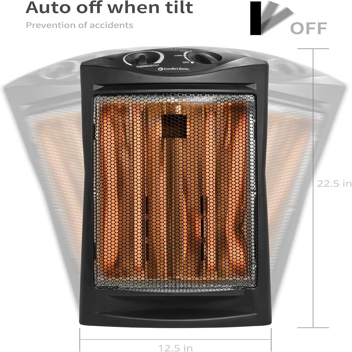 Auto off when tilt  
Prevention of accidents  

OFF  

LOW  

OFF THERMOSTAT Comfort Zone.  

22.5 in  

12.5 in