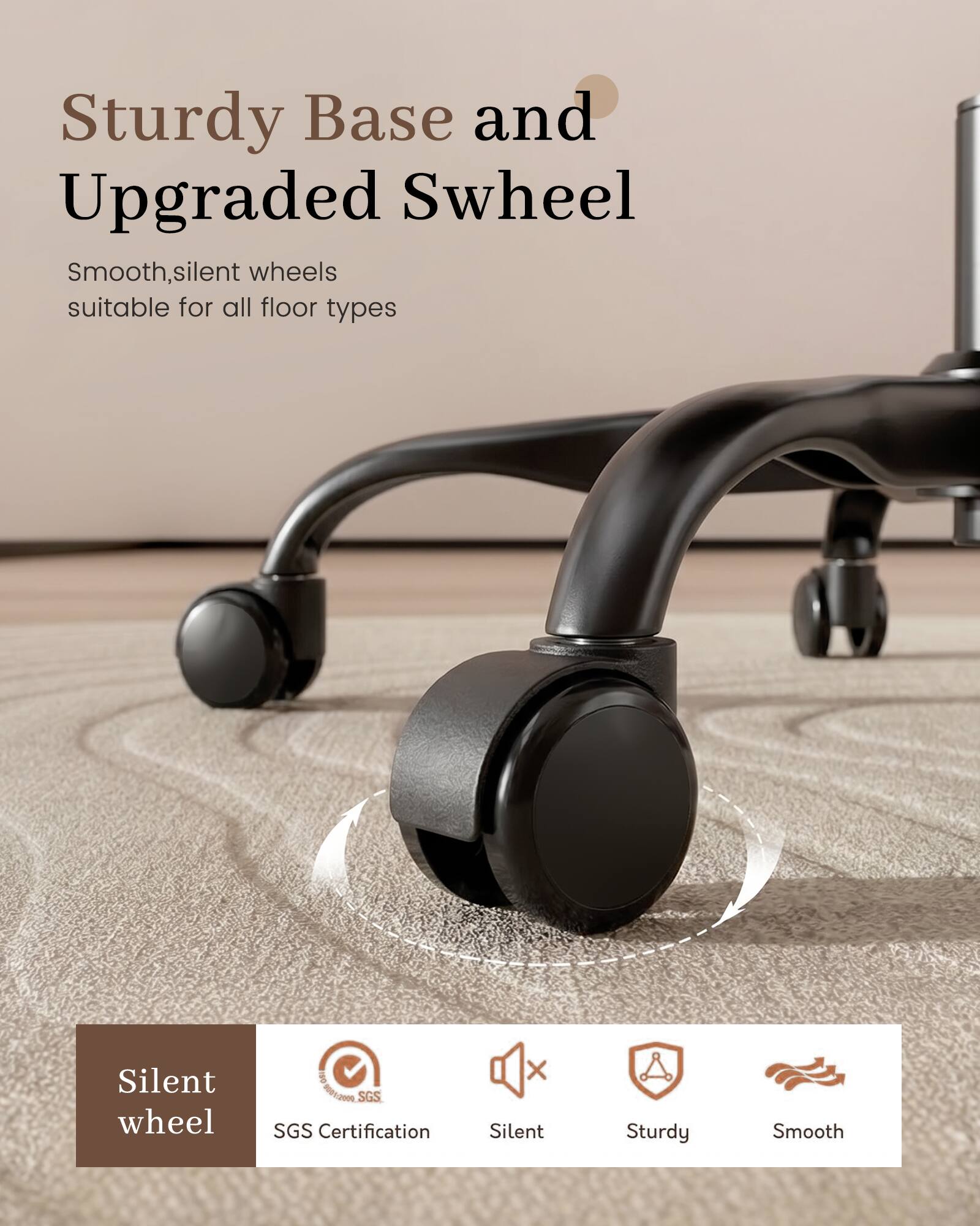 Sturdy Base and Upgraded Swheel  
Smooth, silent wheels suitable for all floor types  

Silent wheel  
IWO 01:2019 SGS SGS Certification  

Silent  
Sturdy  
Smooth