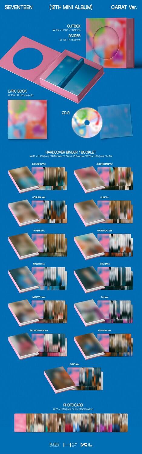 SEVENTEEN  
(12TH MINI ALBUM)  
CARAT Ver.

OUTBOX  
W 167 x H 167 x T 32 mm  
DIVIDER  
W 156 x H 156 mm

LYRIC BOOK  
W 150 x H 150 mm / 8p

CD-R

HARDCOVER BINDER / BOOKLET  
W 82 x H 105 mm / 24 Pages  
8. COUPS Ver.  
JEONGHAN Ver.  
JOSHUA Ver.  
JUN Ver.  
HOSHI Ver.  
WONWOO Ver.  
WOODZ Ver.  
THE 8 Ver.  
MINGYU Ver.  
DK Ver.  
SEUNGWAN Ver.  
VERNON Ver.  
DINO Ver.

PHOTOCARD  
W 53 x H 86 mm / 1 of 52 Random

PLEDIS  
H  
K  
Nus