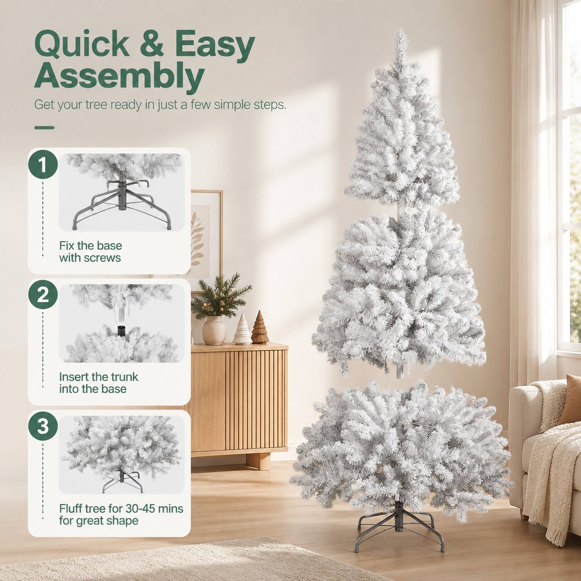 Quick & Easy Assembly  
Get your tree ready in just a few simple steps.  
1. Fix the base with screws  
2. Insert the trunk into the base  
3. Fluff tree for 30-45 mins for great shape