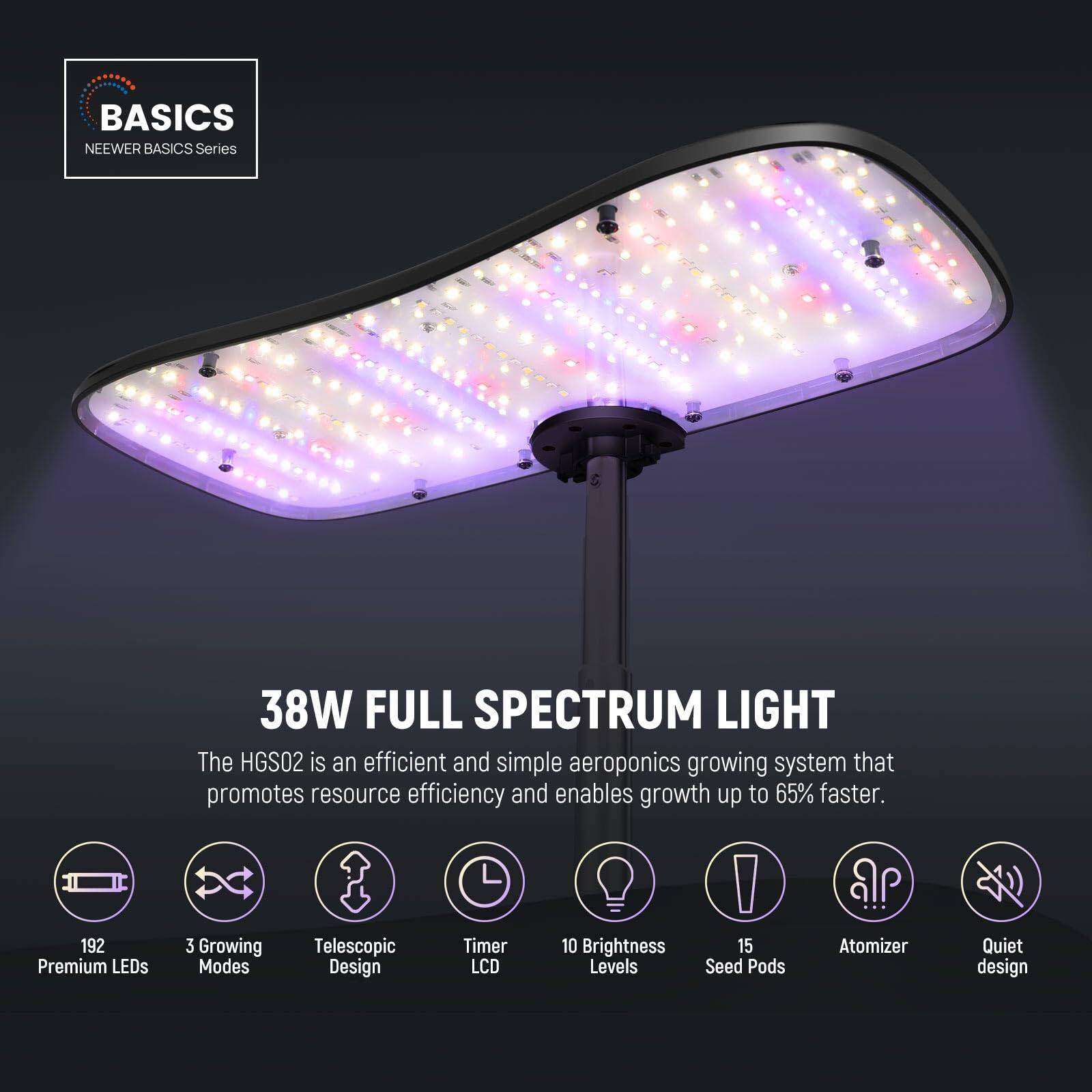 BASICS  
NEEWER BASICS Series  

38W FULL SPECTRUM LIGHT  

The HGS02 is an efficient and simple aeroponics growing system that promotes resource efficiency and enables growth up to 65% faster.  

- 192 Premium LEDs  
- 3 Growing Modes  
- Telescopic Design  
- Timer LCD  
- 10 Brightness Levels  
- 15 Seed Pods  
- Atomizer  
- Quiet design