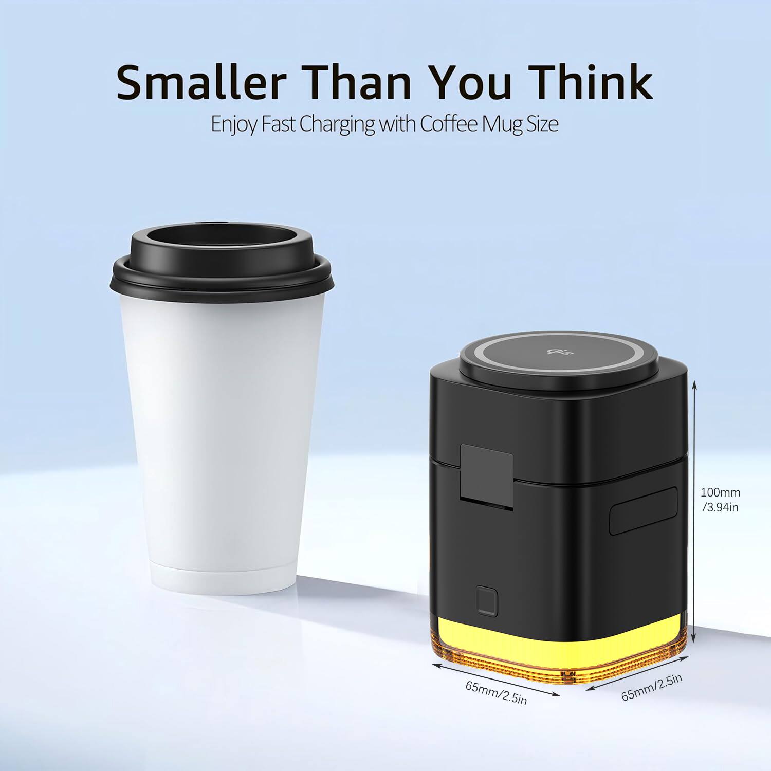 Smaller Than You Think  
Enjoy Fast Charging with Coffee Mug Size  
P 100mm / 3.94in  
65mm / 2.5in  
5in  
65mm / 2.5in