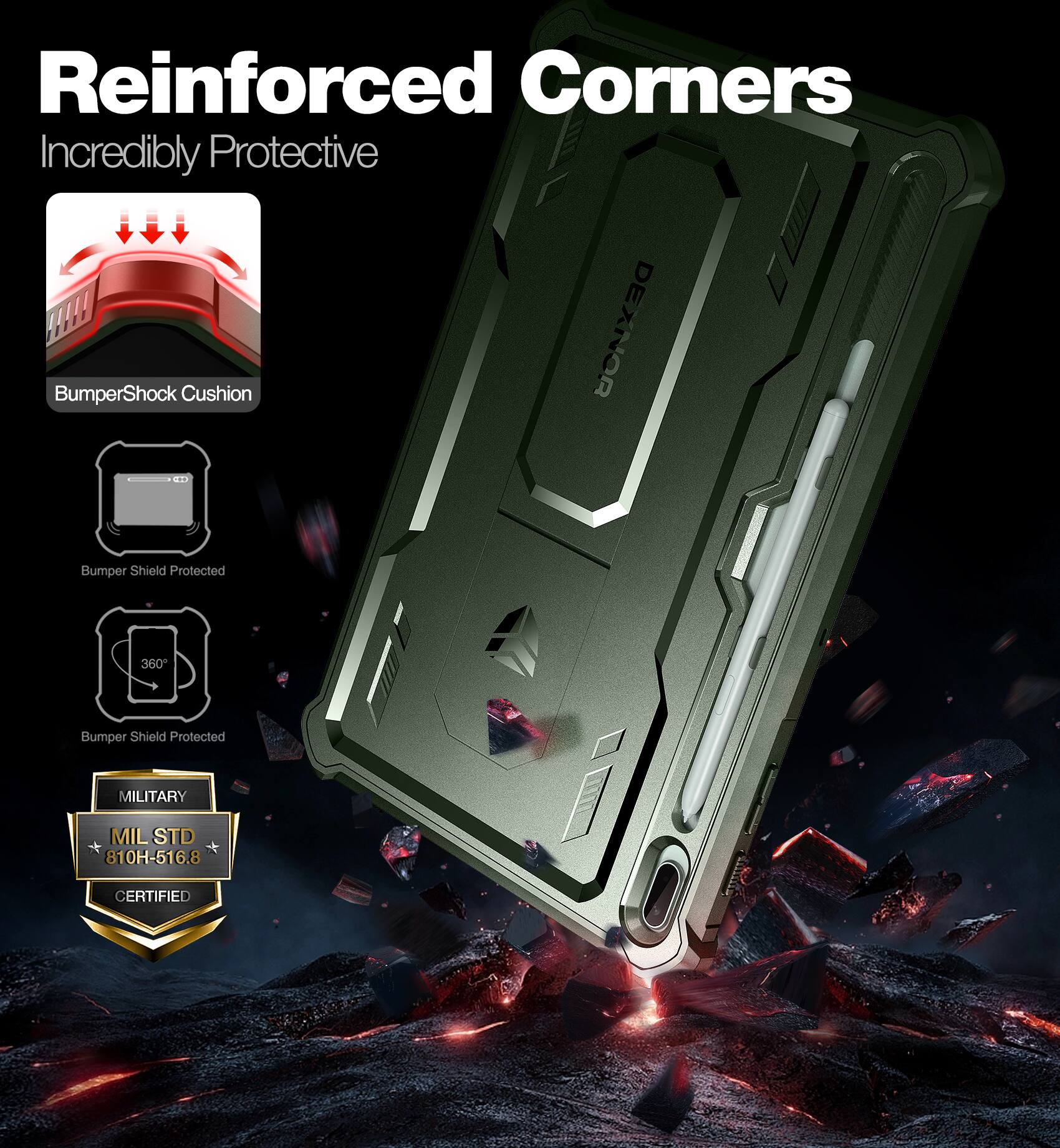Reinforced Corners  
Incredibly Protective  

BumperShock Cushion  
Bumper Shield Protected  
360° Bumper Shield Protected  

MILITARY  
MIL STD 810H-516.8 CERTIFIED