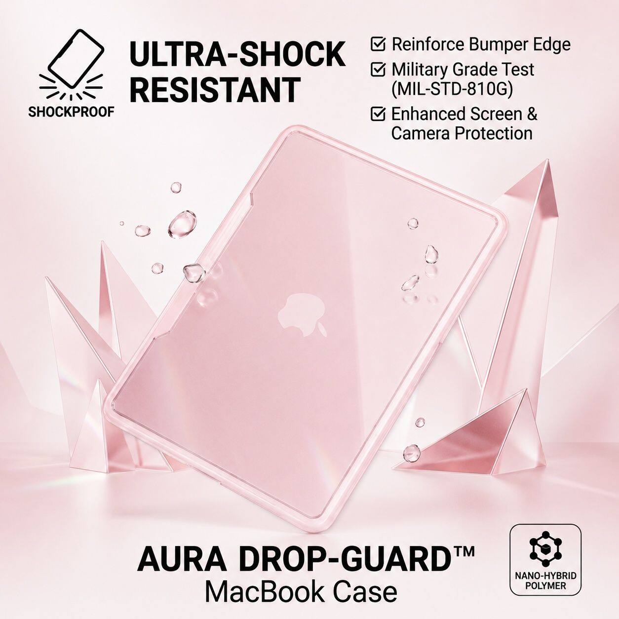 Reinforce Bumper Edge  
ULTRA-SHOCK Military Grade Test RESISTANT (MIL-STD-810G)  
SHOCKPROOF Enhanced Screen & Camera Protection  
TM AURA DROP-GUARD NANO-HYBRID POLYMER MacBook Case