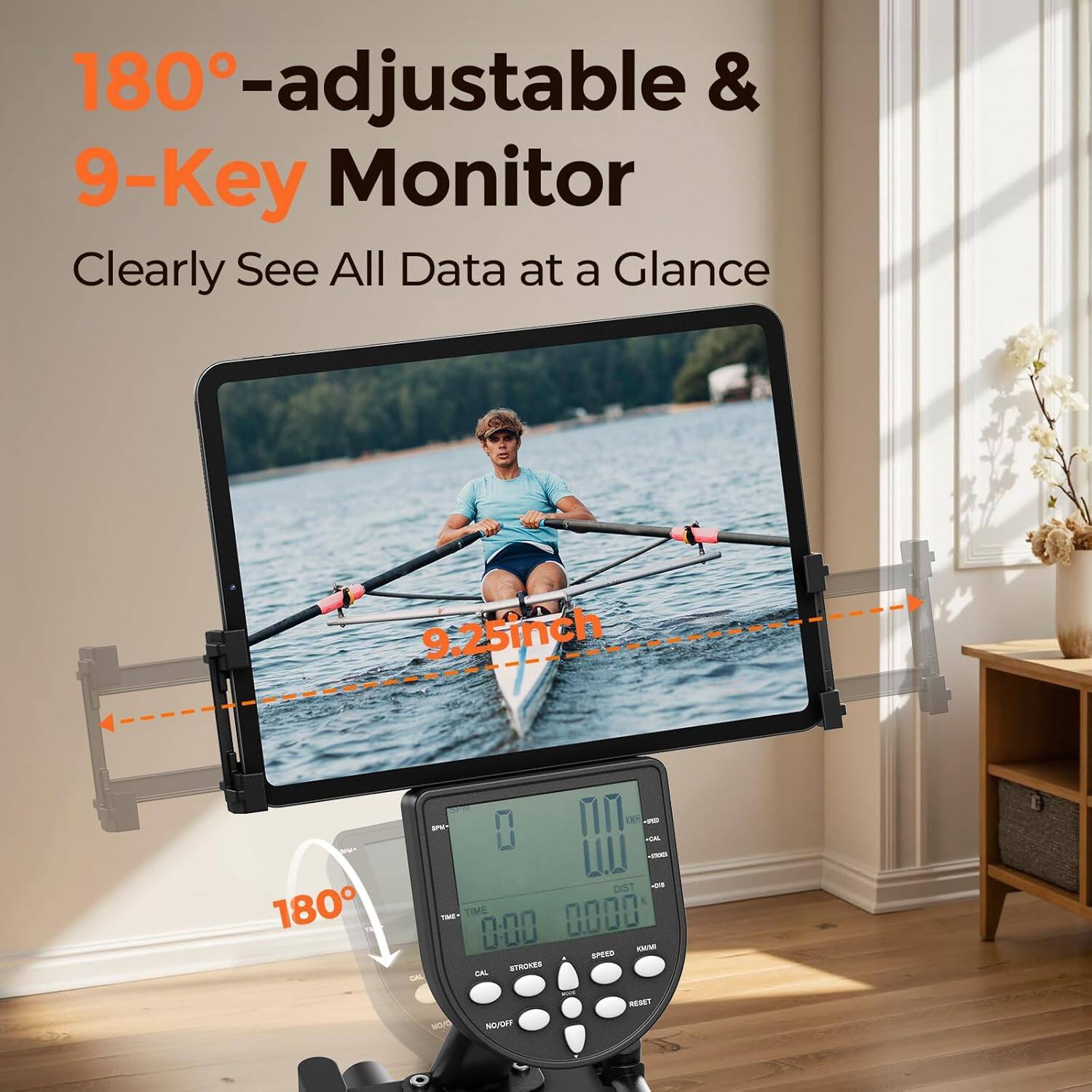 180°-adjustable & 9-Key Monitor  
Clearly See All Data at a Glance  

9.25 inch  

180°  

TIME 0:00  
STROKES 0  
CAL 0  
SPEED 0  
DIST 0  
RESET