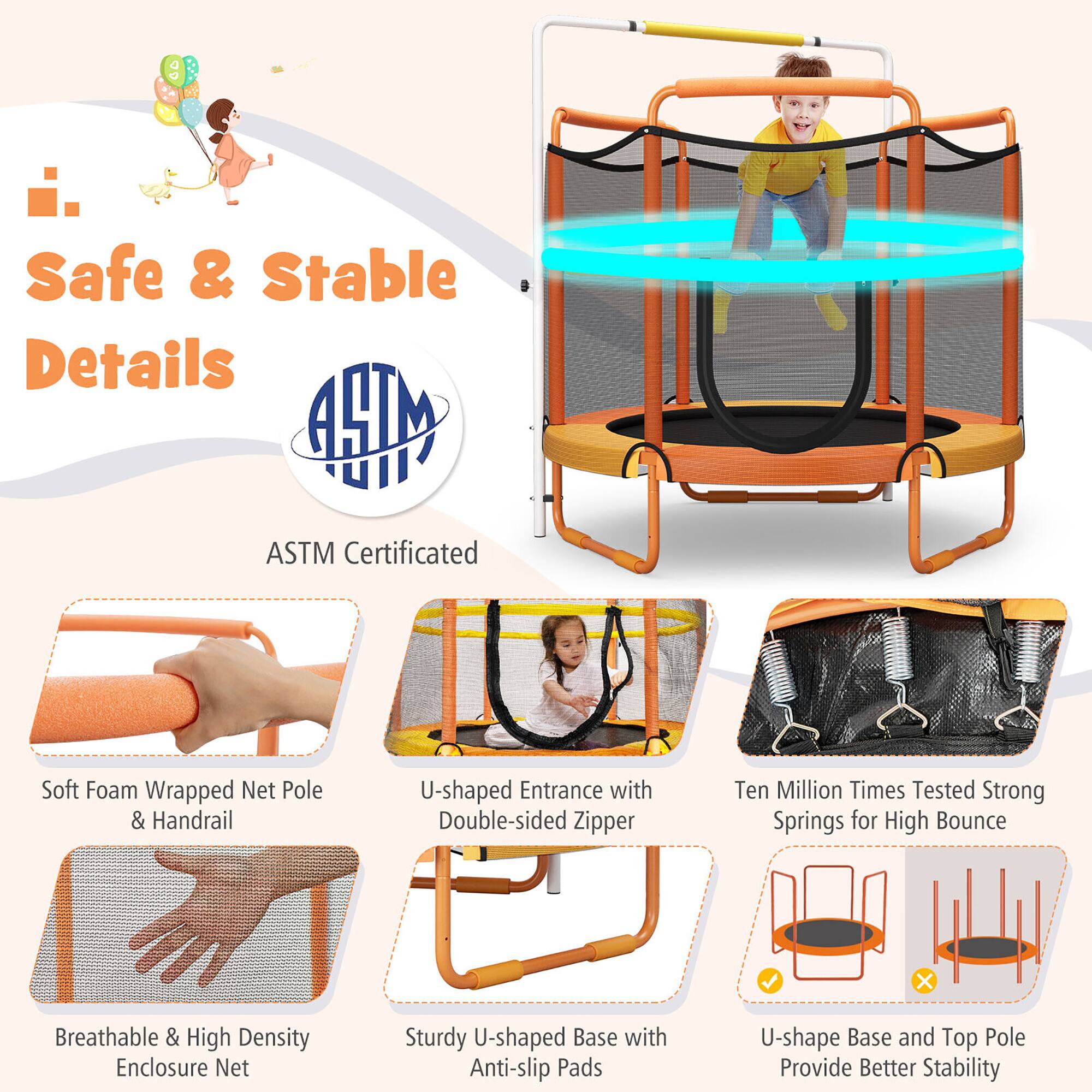 Safe & Stable Details

ASTM Certified

- Soft Foam Wrapped Net Pole & Handrail
- U-shaped Entrance with Double-sided Zipper
- Ten Million Times Tested Strong Springs for High Bounce
- Breathable & High Density Enclosure Net
- Sturdy U-shaped Base with Anti-slip Pads
- U-shape Base and Top Pole Provide Better Stability