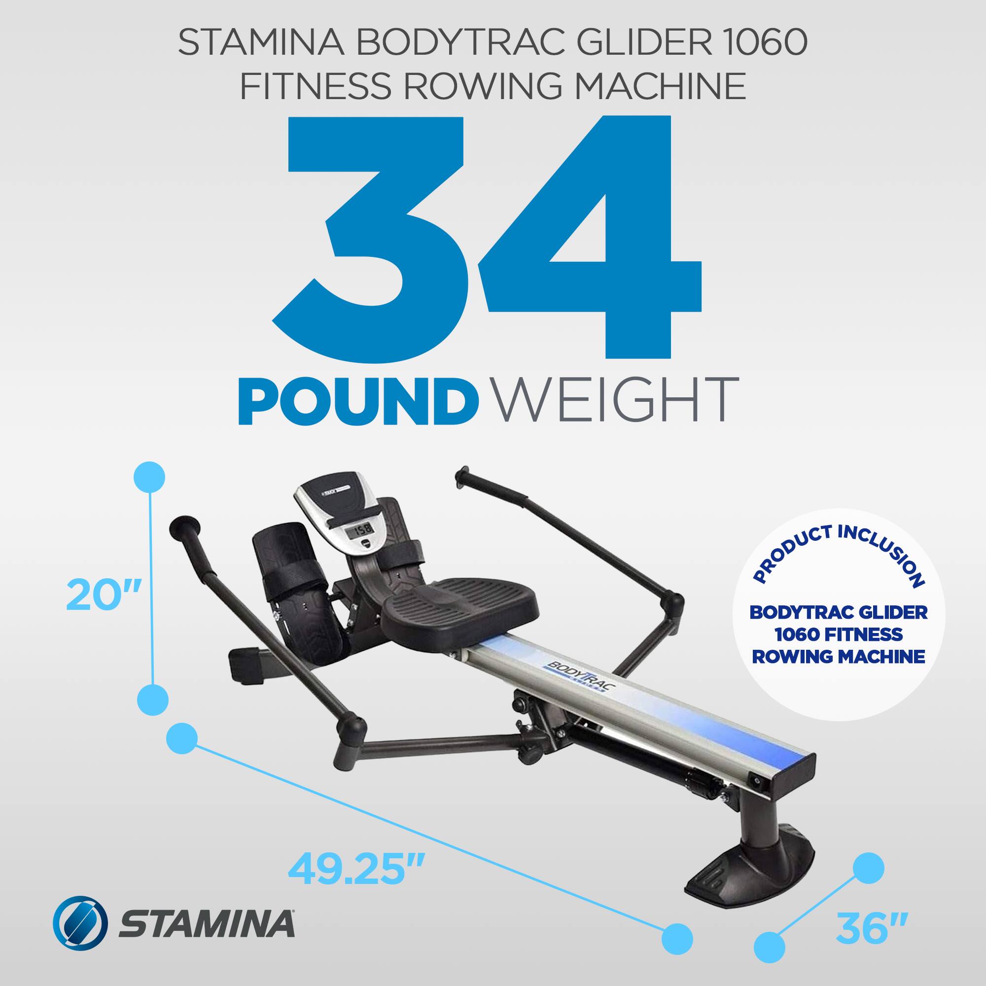 STAMINA BODYTRAC GLIDER 1060 FITNESS ROWING MACHINE  
34 POUND WEIGHT  
PRODUCT INCLUSION  
20" BODYTRAC GLIDER 1060 FITNESS ROWING MACHINE  
49.25"  
36"