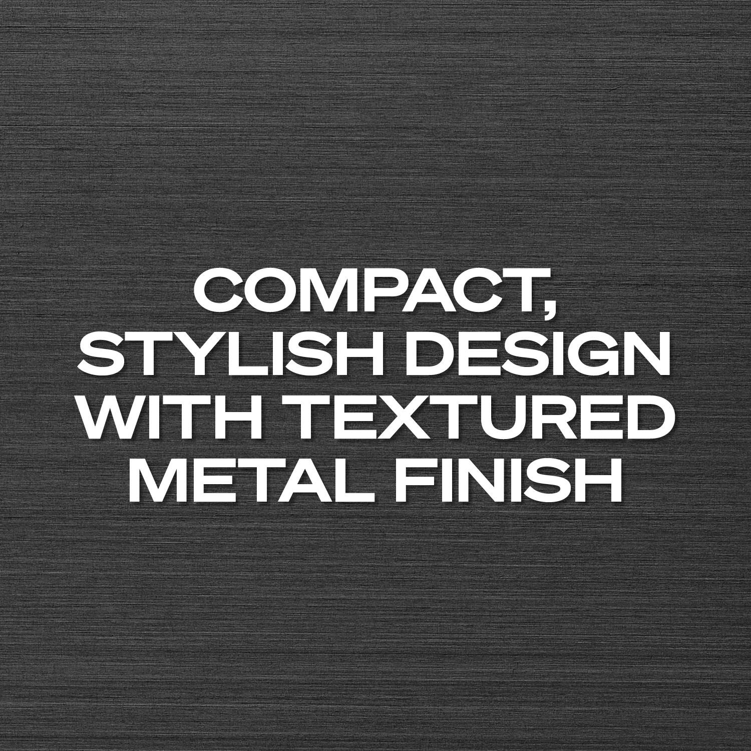 COMPACT, STYLISH DESIGN WITH TEXTURED METAL FINISH