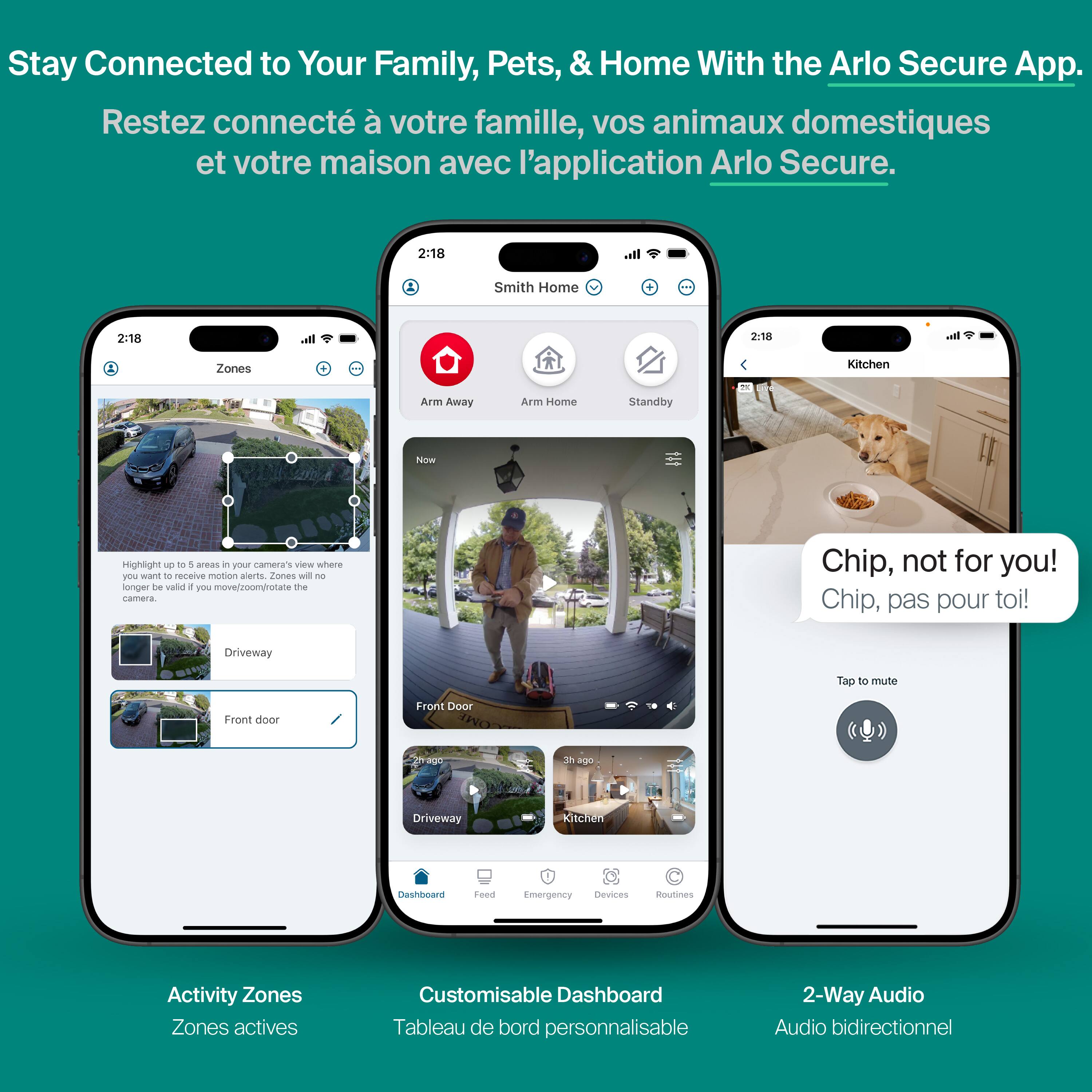 Stay Connected to Your Family, Pets, & Home With the Arlo Secure App.  
Restez connecté à votre famille, vos animaux domestiques et votre maison avec l'application Arlo Secure.  

2:18 Smith Home  
2:18  
2.18  

Zones  
Arm Away  
Arm Home  
Standby  

Now  
Highlight up to 5 areas in your camera's view where you want to receive motion alerts. Zones will no longer be valid if you move/zoom/rotate the camera.  

Driveway  
Front door  

Chip, not for you!  
Chip, pas pour toi!  

Driveway  
Kitchen  
Dashboard  
Emergency Devices  
Routines  

Activity Zones  
Zones actives  

Customisable Dashboard  
Tableau de bord personnalisable  

2-Way Audio  
Audio bidirectionnel