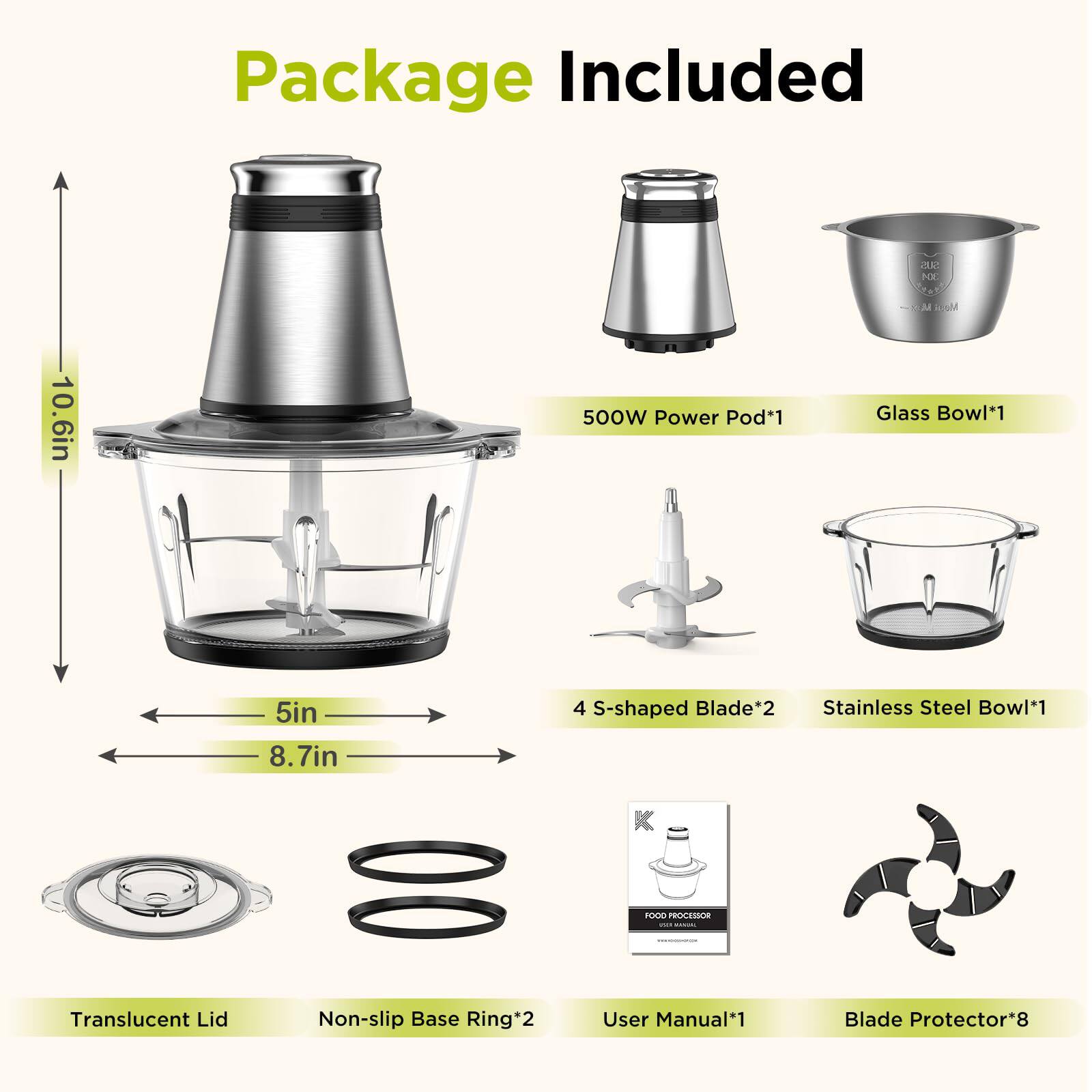 Package Included:

- 500W Power Pod*1
- Glass Bowl*1
- 4 S-shaped Blade*2
- Stainless Steel Bowl*1
- Translucent Lid
- Non-slip Base Ring*2
- User Manual*1
- Blade Protector*8