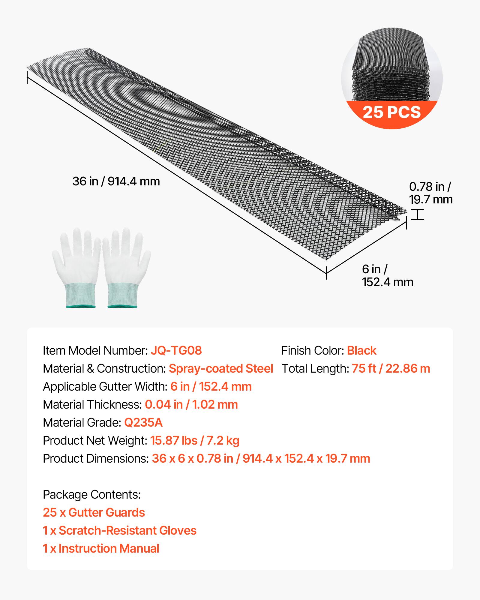 25 PCS  
36 in / 914.4 mm  
0.78 in / 19.7 mm  
6 in / 152.4 mm  

Item Model Number: JQ-TG08  
Finish Color: Black  
Material & Construction: Spray-coated Steel  
Total Length: 75 ft / 22.86 m  
Applicable Gutter Width: 6 in / 152.4 mm  
Material Thickness: 0.04 in / 1.02 mm  
Material Grade: Q235A  
Product Net Weight: 15.87 lbs / 7.2 kg  
Product Dimensions: 36 x 6 x 0.78 in / 914.4 x 152.4 x 19.7 mm  

Package Contents:  
25 x Gutter Guards  
1 x Scratch-Resistant Gloves  
1 x Instruction Manual