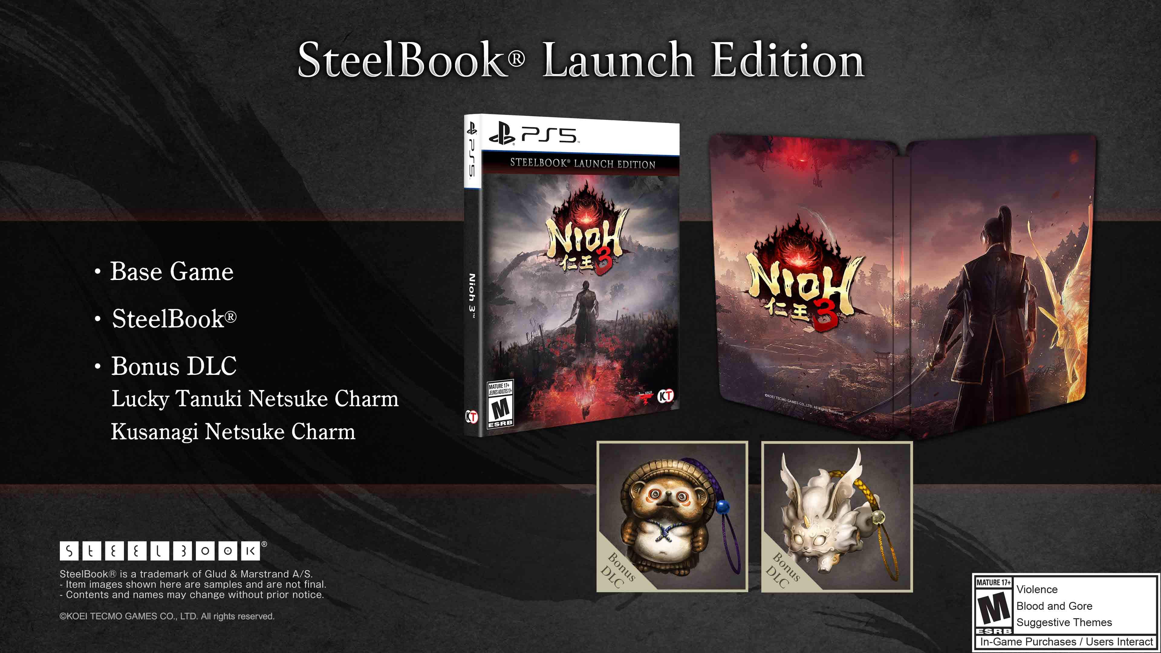 SteelBook® Launch Edition

- Base Game
- SteelBook®
- Bonus DLC
  - Lucky Tanuki Netsuke Charm
  - Kusanagi Netsuke Charm

SteelBook is a trademark of Glud & Marstrand A/S. Item images shown here are samples and are not final. Contents and names may change without prior notice.

KOEI TECMO GAMES CO., LTD. All rights reserved.

DLC Bonus DLC Bonus

MATURE 17+ Violence M Blood and Gore Suggestive Themes ESRB In-Game Purchases / Users Interact