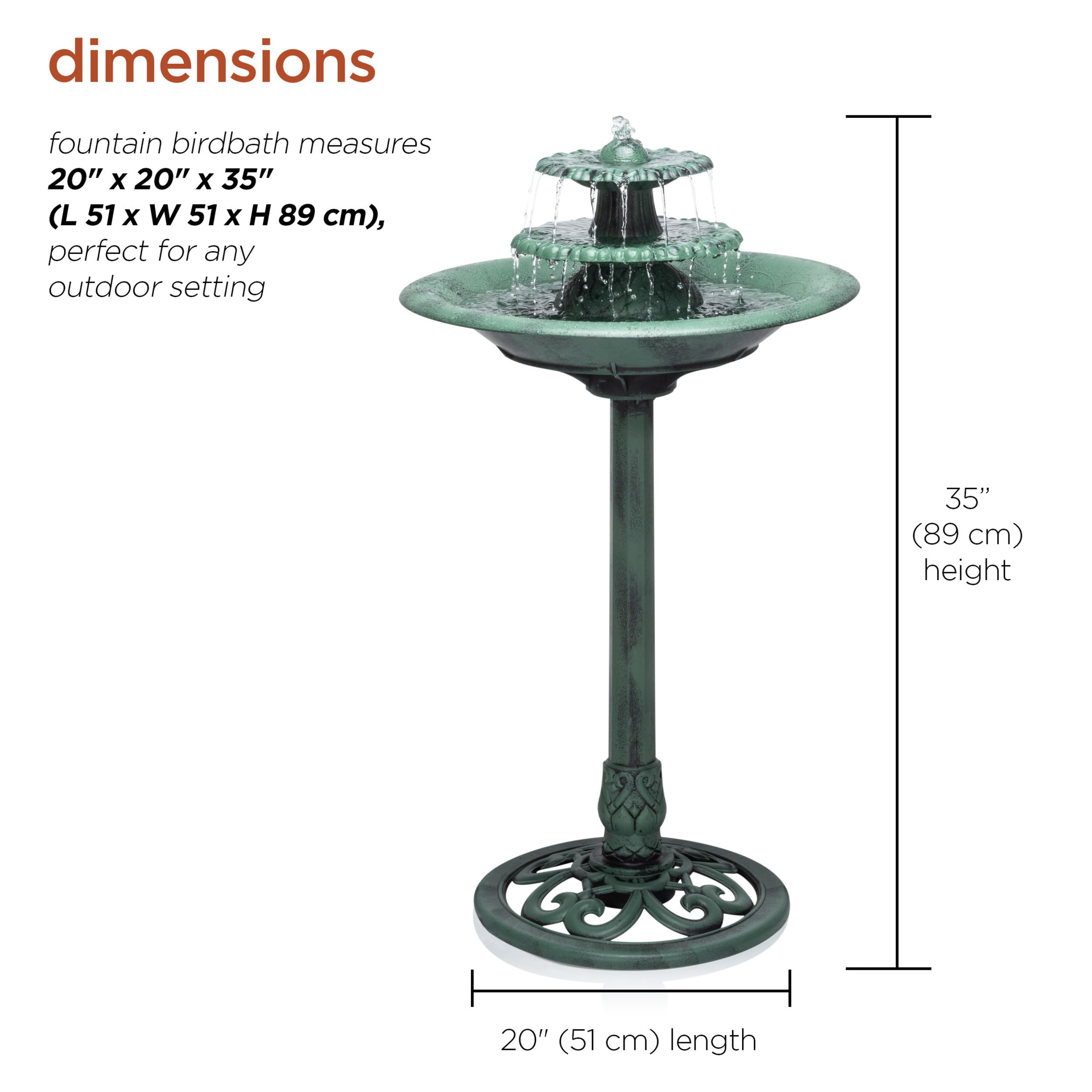 dimensions  
fountain birdbath measures 20" x 20" x 35" (L 51 x W 51 x H 89 cm), perfect for any outdoor setting  
35" (89 cm) height  
20" (51 cm) length