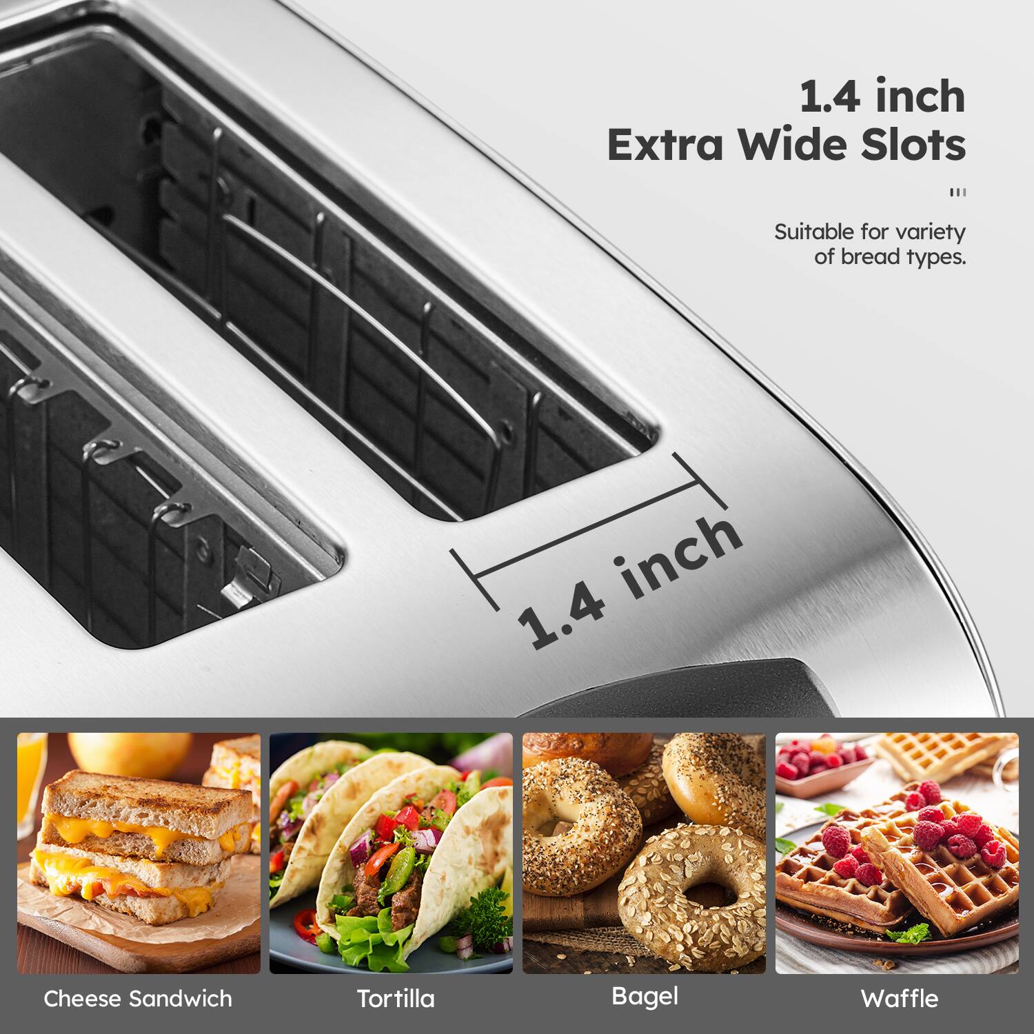 1.4 inch Extra Wide Slots  
Suitable for variety of bread types.  

Cheese Sandwich  
Tortilla  
Bagel  
Waffle