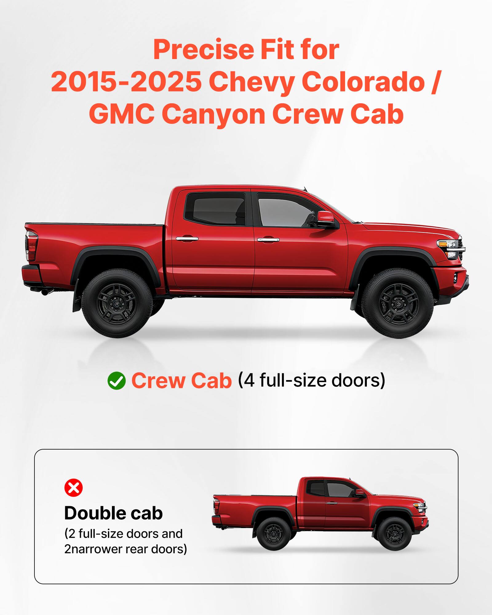 Precise Fit for 2015-2025 Chevy Colorado / GMC Canyon Crew Cab

Crew Cab (4 full-size doors)

Double cab (2 full-size doors and 2 narrower rear doors)