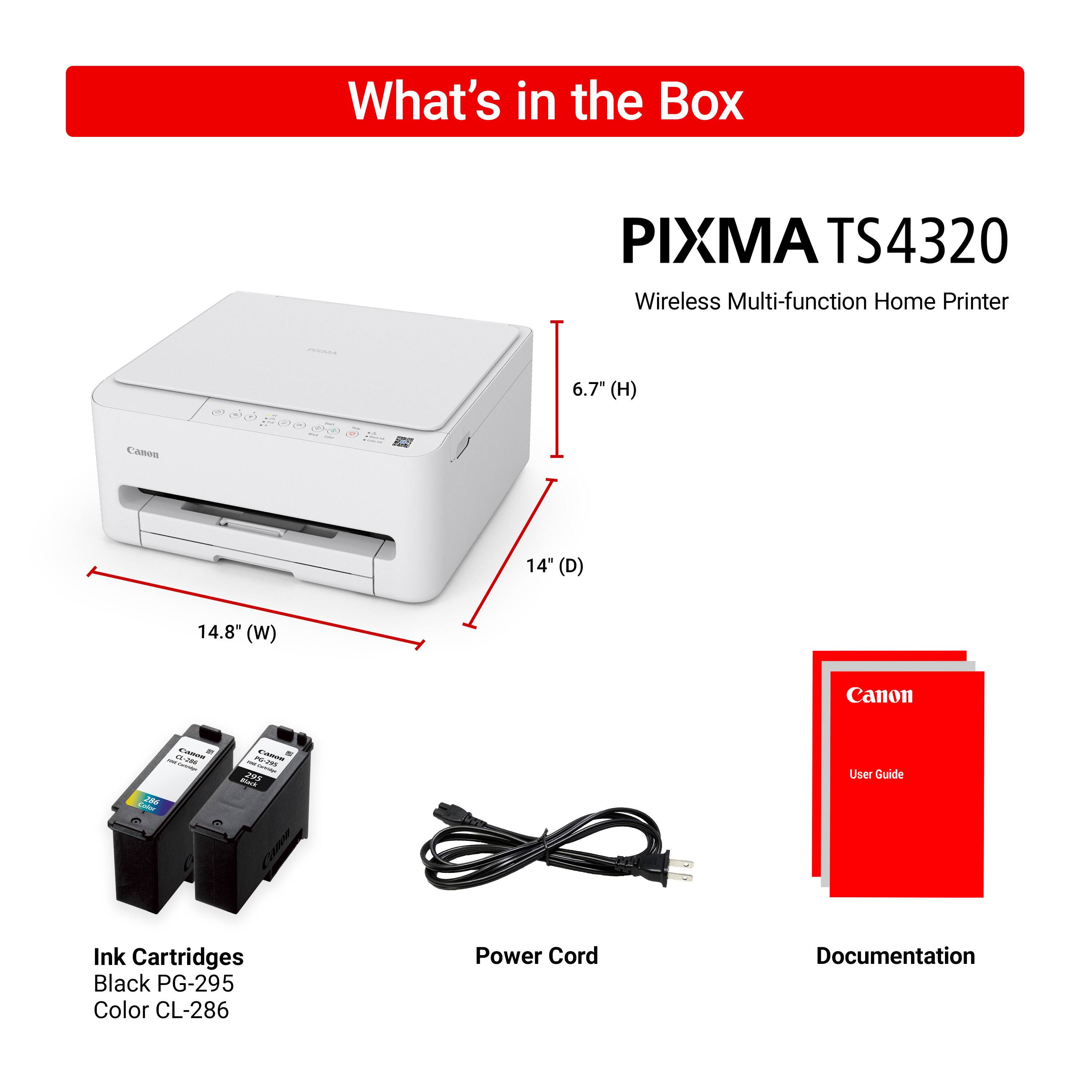What's in the Box

PIXMA TS4320  
Wireless Multi-function Home Printer

- PIXMA TS4320  
  6.7" (H) x 14" (D) x 14.8" (W)

- Ink Cartridges  
  Black PG-295  
  Color CL-286

- Power Cord

- Documentation  
  User Guide