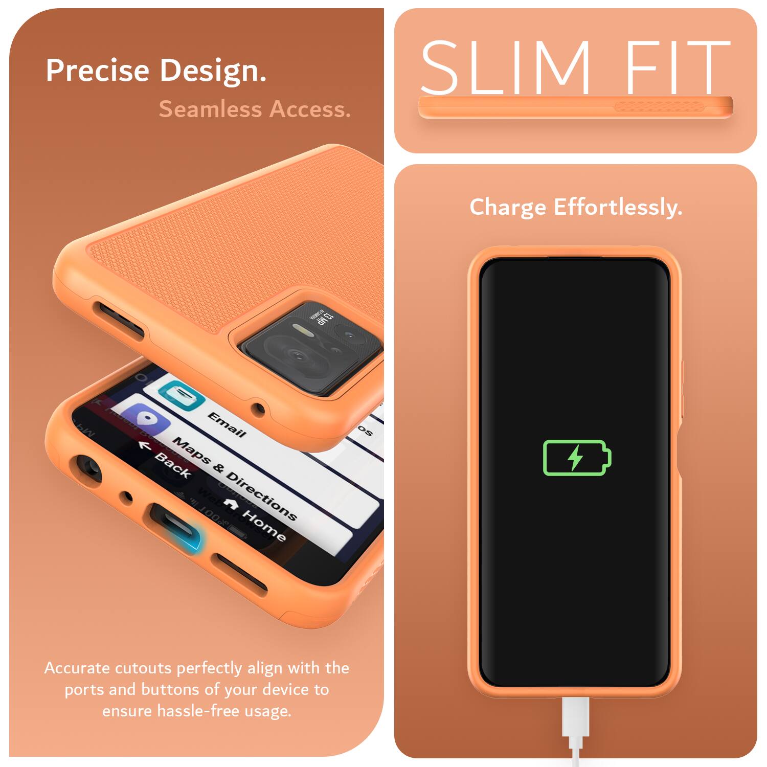 Precise Design.  
Seamless Access.  
SLIM FIT  
Charge Effortlessly.  

NCA UN M4  
Email Back Maps & Directions Home OS  

Accurate cutouts perfectly align with the ports and buttons of your device to ensure hassle-free usage.