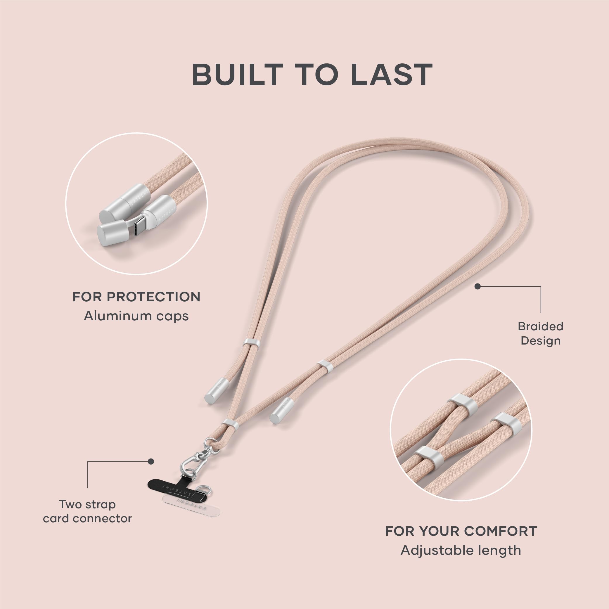 BUILT TO LAST

FOR PROTECTION
- Aluminum caps
- Braided Design

FOR YOUR COMFORT
- Two strap card connector
- Adjustable length