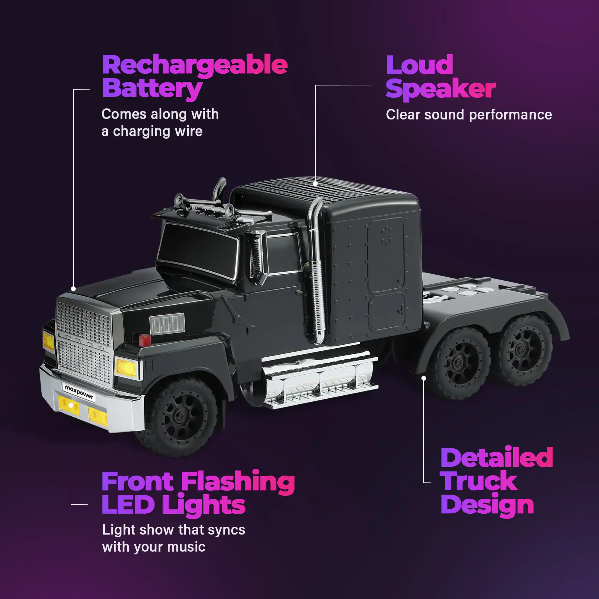 Rechargeable Battery Comes along with a charging wire  
Loud Speaker Clear sound performance  
Front Flashing LED Lights Light show that syncs with your music  
Detailed Truck Design