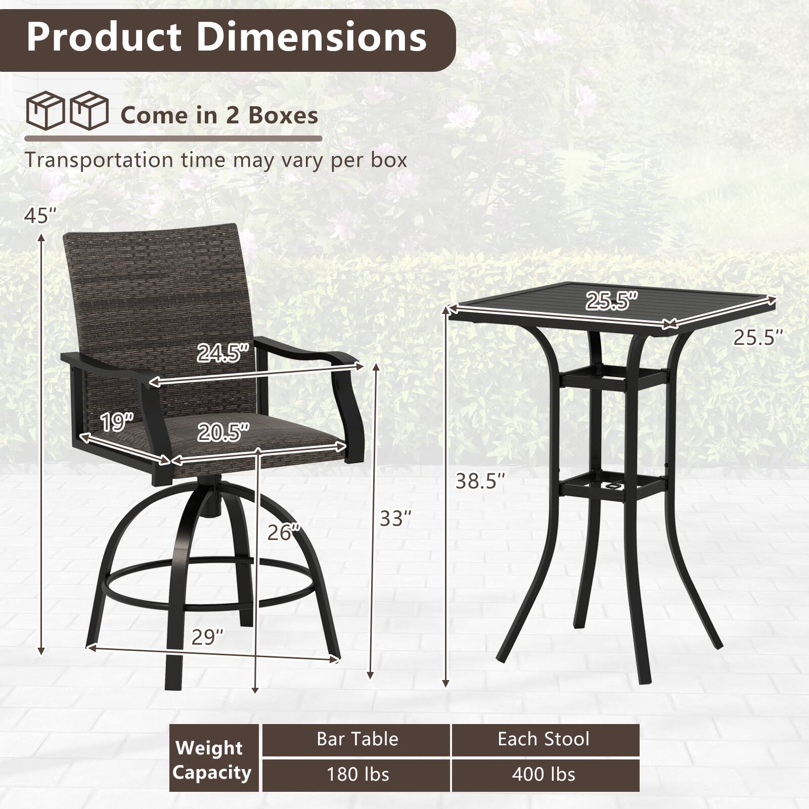 Product Dimensions: Come in 2 Boxes. Transportation time may vary per box.

Bar Table:
- Height: 38.5"
- Width: 25.5"
- Depth: 25.5"
- Weight Capacity: 180 lbs

Each Stool:
- Height: 33"
- Seat Height: 29"
- Back Height: 45"
- Seat Width: 24.5"
- Seat Depth: 20.5"
- Base Width: 26"
- Weight Capacity: 400 lbs