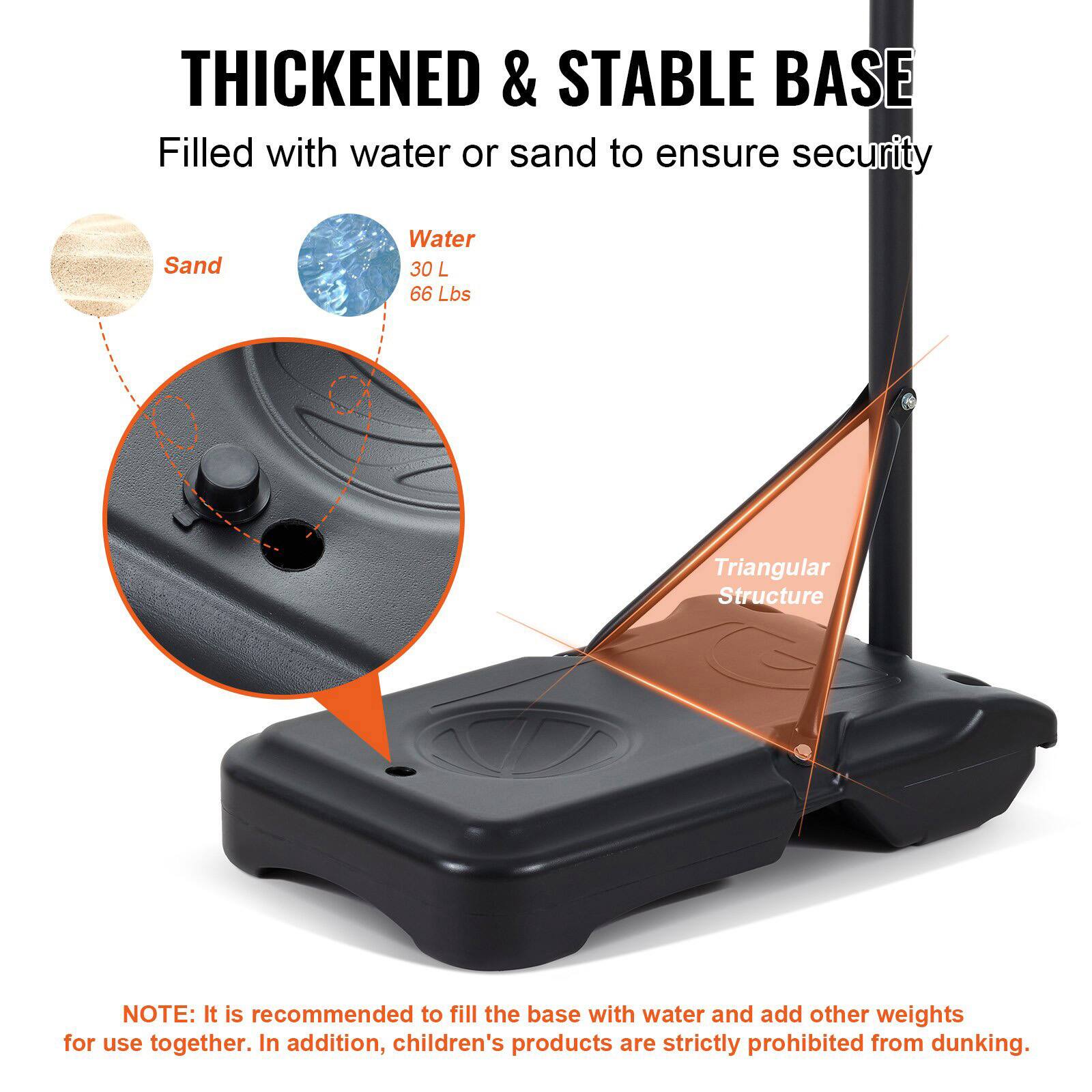 **THICKENED & STABLE BASE**

Filled with water or sand to ensure security

- Sand
- Water 30 L 66 Lbs

**Triangular Structure**

**NOTE:** It is recommended to fill the base with water and add other weights for use together. In addition, children's products are strictly prohibited from dunking.