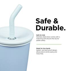 Safe & Durable.  
Safe for kids  
Stainless steel straw comes with a matching soft silicone flex-tip for palate safety.  
Made for tiny hands  
Splash- and soil-proof design allows kids to drink easily and mess-free.