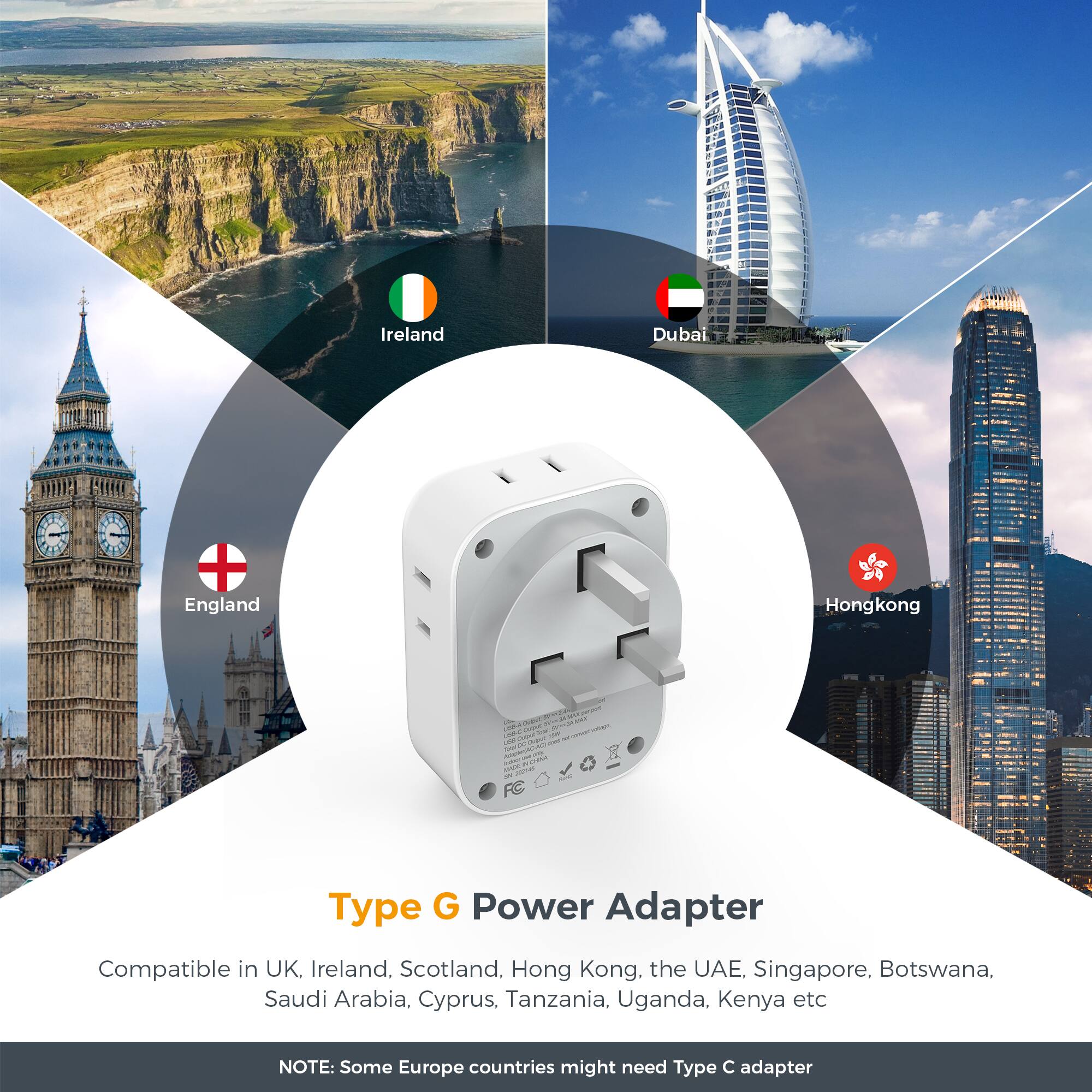 Ireland  
Dubai  
England  
Hong Kong  

Type G Power Adapter  
Compatible in UK, Ireland, Scotland, Hong Kong, the UAE, Singapore, Botswana, Saudi Arabia, Cyprus, Tanzania, Uganda, Kenya etc  
NOTE: Some Europe countries might need Type C adapter