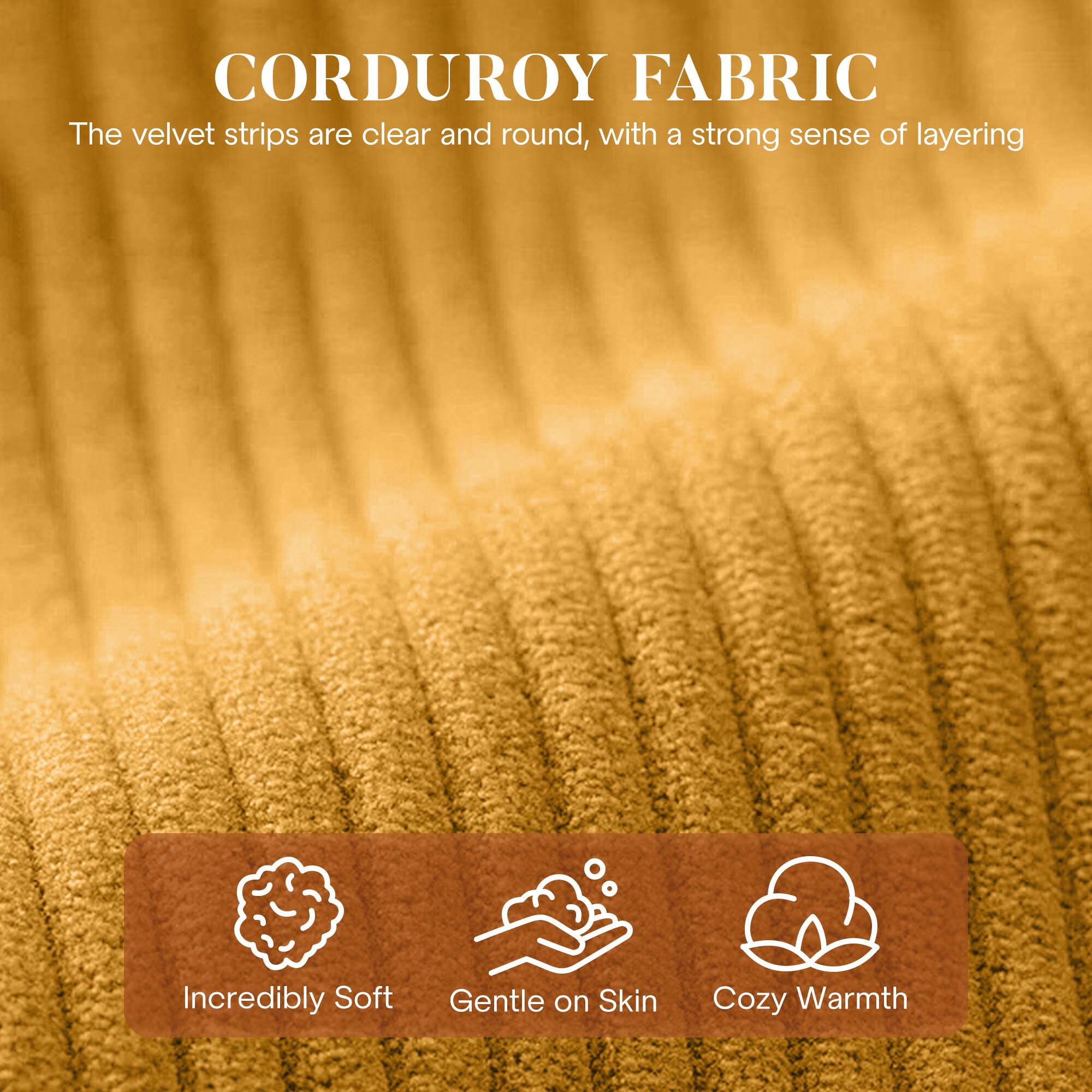 CORDUROY FABRIC

The velvet strips are clear and round, with a strong sense of layering.

- Incredibly Soft
- Gentle on Skin
- Cozy Warmth