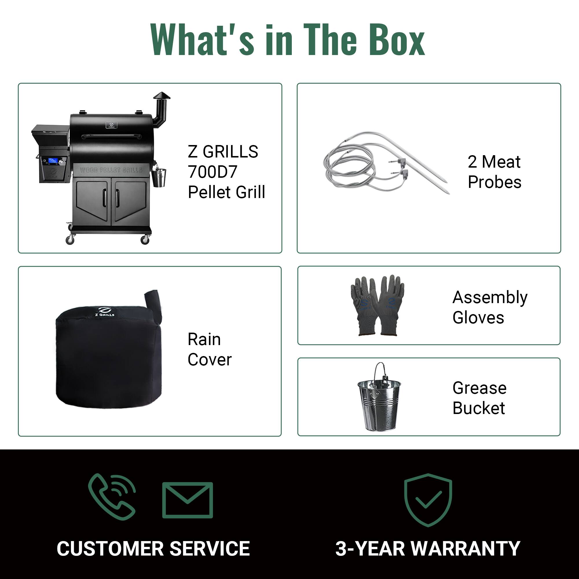 What's in The Box

- Z GRILLS 700D7 Pellet Grill
- 2 Meat Probes
- Rain Cover
- Assembly Gloves
- Grease Bucket

CUSTOMER SERVICE

3-YEAR WARRANTY