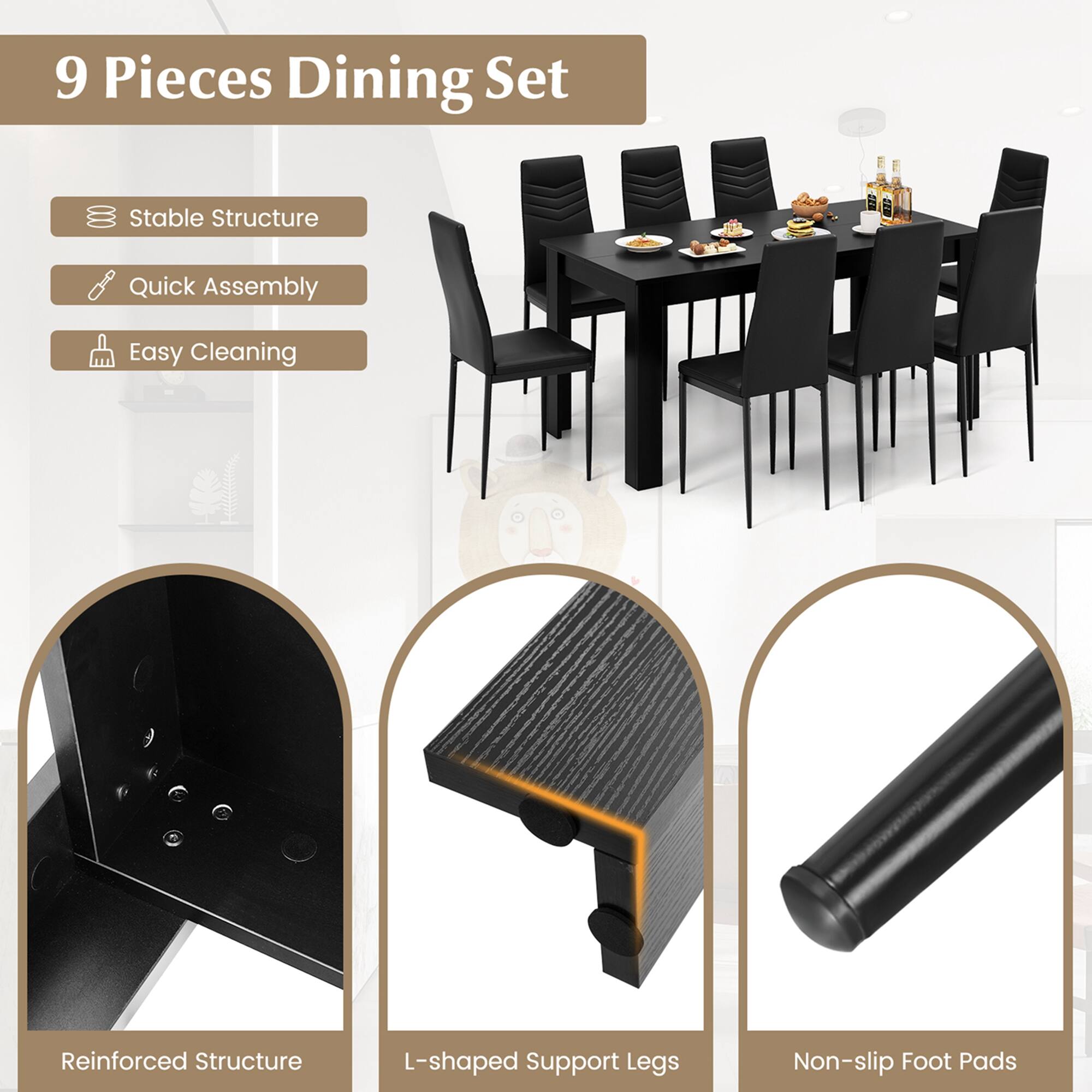 9 Pieces Dining Set

- Stable Structure
- Quick Assembly
- Easy Cleaning

Reinforced Structure
L-shaped Support Legs
Non-slip Foot Pads