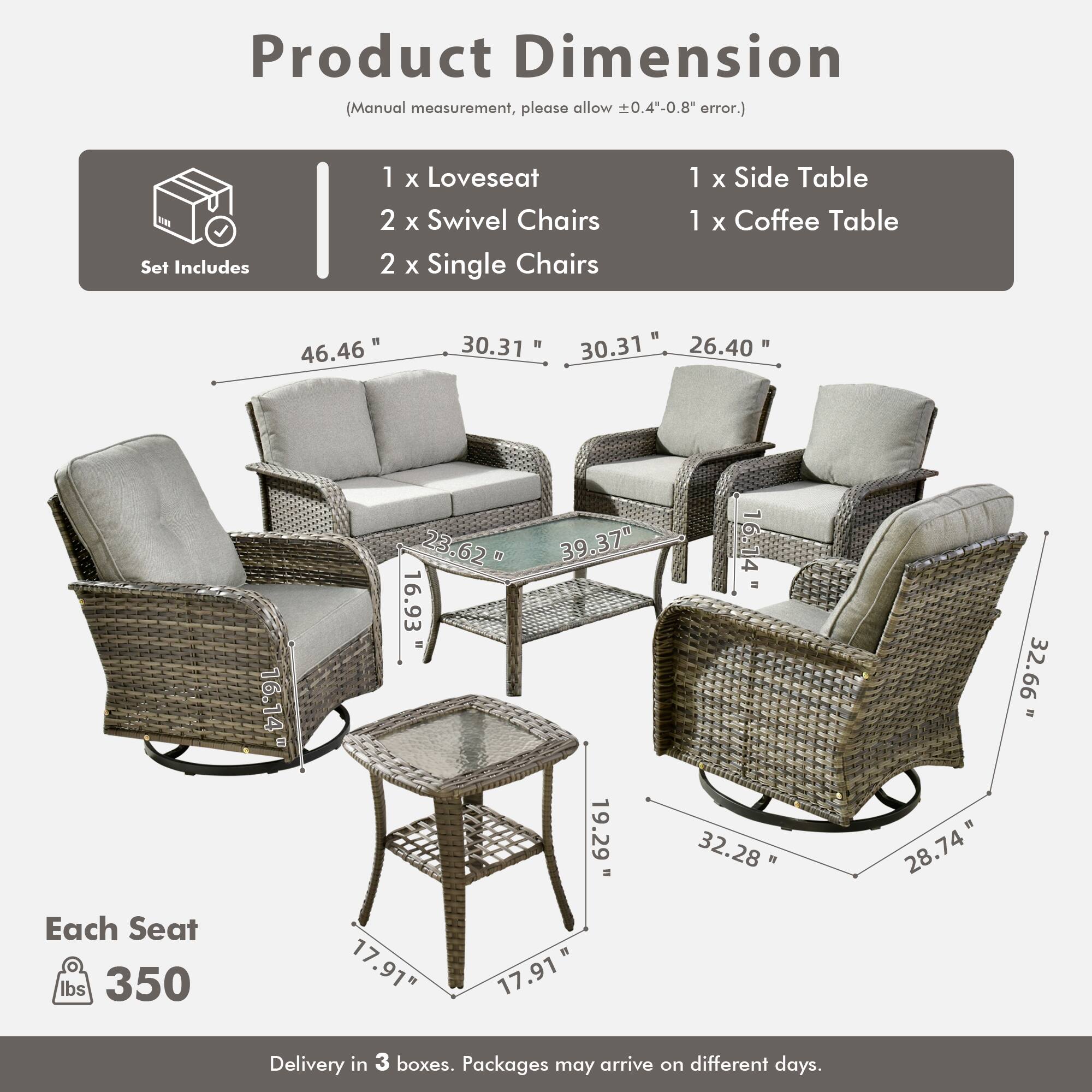 Product Dimension  
(Manual measurement, please allow ±0.4"-0.8" error.)

Set Includes  
1 x Loveseat  
2 x Swivel Chairs  
2 x Single Chairs  
1 x Side Table  
1 x Coffee Table  

Each Seat  
350 lbs  

Delivery in 3 boxes. Packages may arrive on different days.  

Dimensions:  
- Loveseat: 46.46" W x 30.31" D x 30.31" H  
- Swivel Chairs: 30.31" W x 26.40" D x 32.66" H  
- Single Chairs: 32.28" W x 19.29" D x 32.66" H  
- Side Table: 16.14" W x 16.14" D x 16.93" H  
- Coffee Table: 17.91" W x 17.91" D x 19.29" H