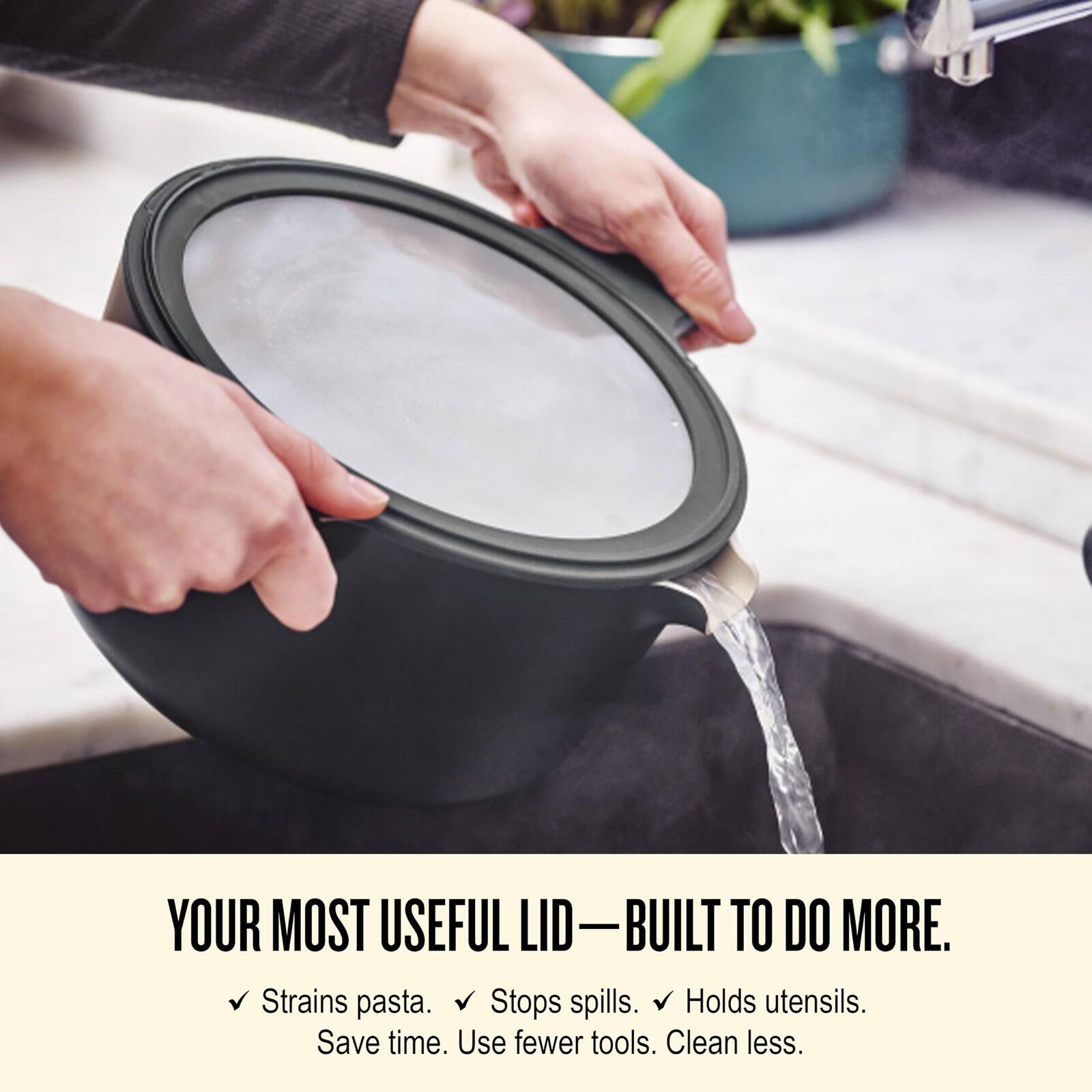 YOUR MOST USEFUL LID—BUILT TO DO MORE.  
Strains pasta. Stops spills. Holds utensils.  
Save time. Use fewer tools. Clean less.