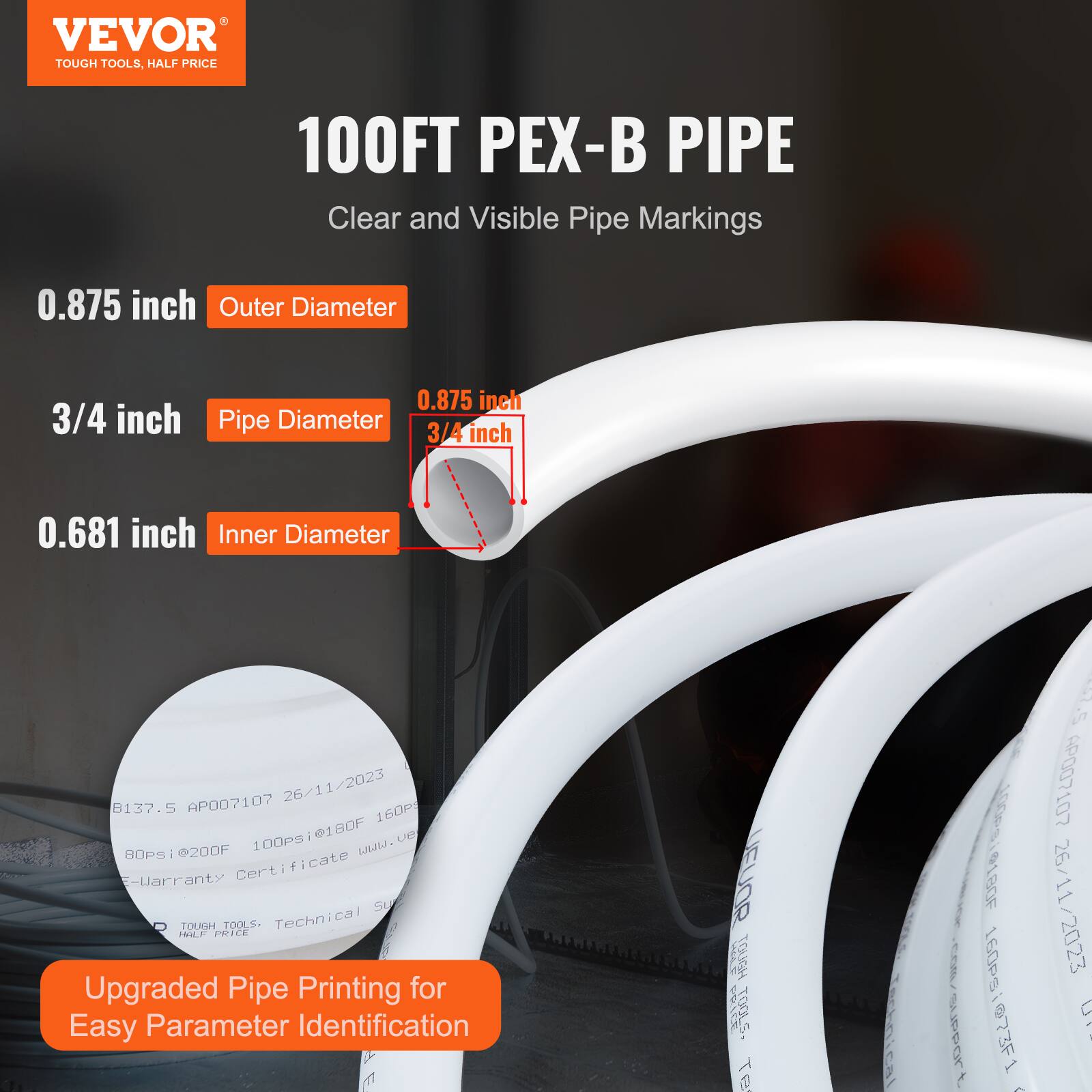 VEVOR TOUGH TOOLS, HALF PRICE  
100FT PEX-B PIPE  
Clear and Visible Pipe Markings  

0.875 inch Outer Diameter  
3/4 inch Pipe Diameter  
0.681 inch Inner Diameter  

Upgraded Pipe Printing for Easy Parameter Identification  

AP007107  
26/11/2023  
8137.5  
80psi@200F  
100psi@180F  

VEVOR TOUGH TOOLS  
Technical Support  
E-Warranty Certificate  
www.vevor.com