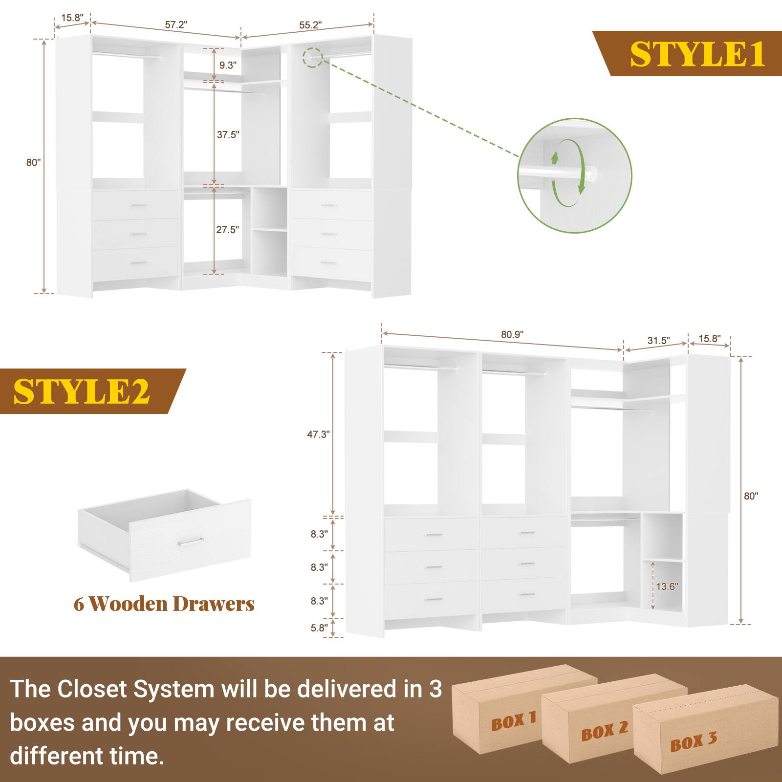STYLE1  
15.8"  
57.2"  
9.3"  
55.2"  
37.5"  
80"  
27.5"  
80.9"  
31.5"  
15.8"  

STYLE2  
47.3"  
80"  
8.3"  
8.3"  
5.8"  
136"  

6 Wooden Drawers  

The Closet System will be delivered in 3 boxes and you may receive them at different time.  

BOX 1  
BOX 2  
BOX 3