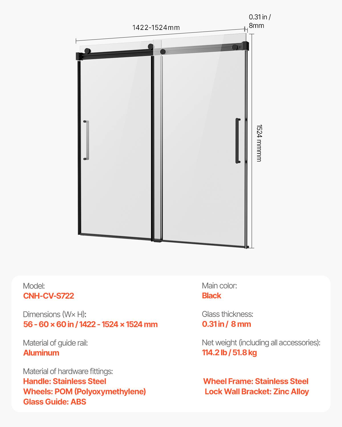 1422-1524mm 0.31in/8mm  
Model: CNH-CV-S722  
Main color: Black  
Dimensions (Wx H): 56-60 x 60 in/1422-1524 x 1524 mm  
Glass thickness: 0.31in/8 mm  
Material of guide rail: Aluminum  
Net weight (including all accessories): 114.2 lb/51.8 kg  
Material of hardware fittings:  
- Handle: Stainless Steel  
- Wheels: POM (Polyoxymethylene)  
- Glass Guide: ABS  
- Wheel Frame: Stainless Steel  
- Lock Wall Bracket: Zinc Alloy