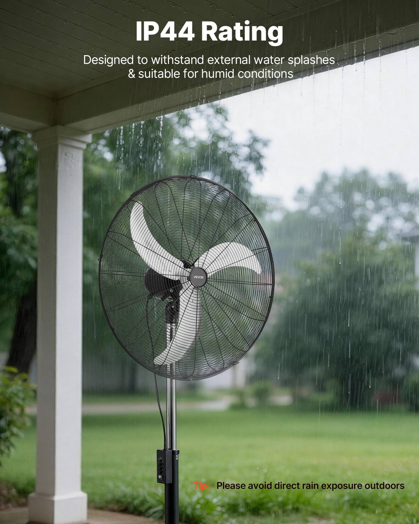 IP44 Rating  
Designed to withstand external water splashes & suitable for humid conditions  

VEVOB Tip: Please avoid direct rain exposure outdoors