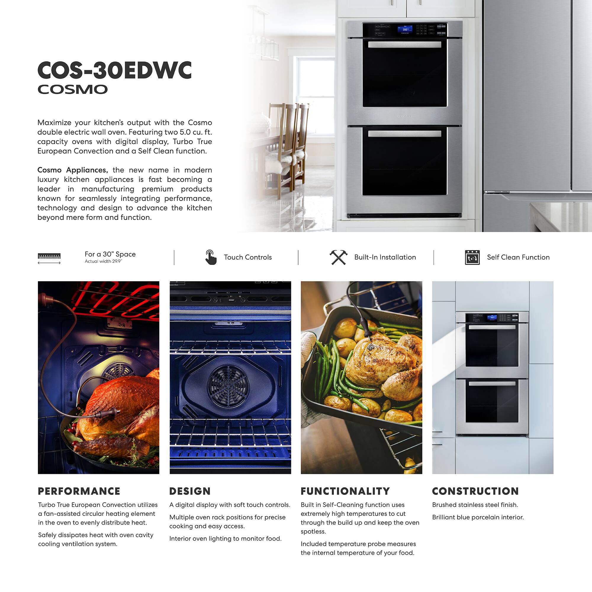COS-30EDWC  
COSMO  

Maximize your kitchen's output with the Cosmo double electric wall oven. Featuring two 5.0 cu. ft. capacity ovens with digital display, Turbo True European Convection and a Self Clean function.  

Cosmo Appliances, the new name in modern luxury kitchen appliances is fast becoming a leader in manufacturing premium products known for seamlessly integrating performance, technology and design to advance the kitchen beyond mere form and function.  

For a 30" Space  
Actual width 29.5"  

Touch Controls  
Built-In Installation  
Self Clean Function  

PERFORMANCE  
Turbo True European Convection utilizes a fan-assisted circular heating element in the oven to evenly distribute heat. Safely dissipates heat with own cavity cooling ventilation system.  

DESIGN  
A digital display with soft touch controls. Multiple oven rack positions for precise cooking and easy access. Interior oven lighting to monitor food.  

FUNCTIONALITY  
Built-In Self-Cleaning function uses extremely high temperatures to cut through the build up and keep the oven spotless. Included temperature probe measures the internal temperature of your food.  

CONSTRUCTION  
Brushed stainless steel finish. Brilliant blue porcelain interior.