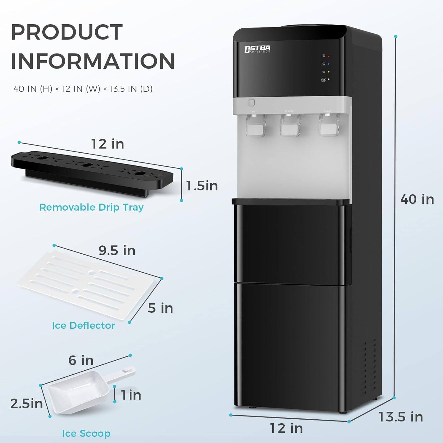 PRODUCT INFORMATION  
40 IN (H) x 12 IN (W) x 13.5 IN (D)  

- 12 in  
- 1.5 in  
- 40 in  
- 9.5 in  
- 5 in  
- 6 in  
- 2.5 in  
- 1 in  
- 12 in  
- 13.5 in  

- Removable Drip Tray  
- Ice Deflector  
- Ice Scoop