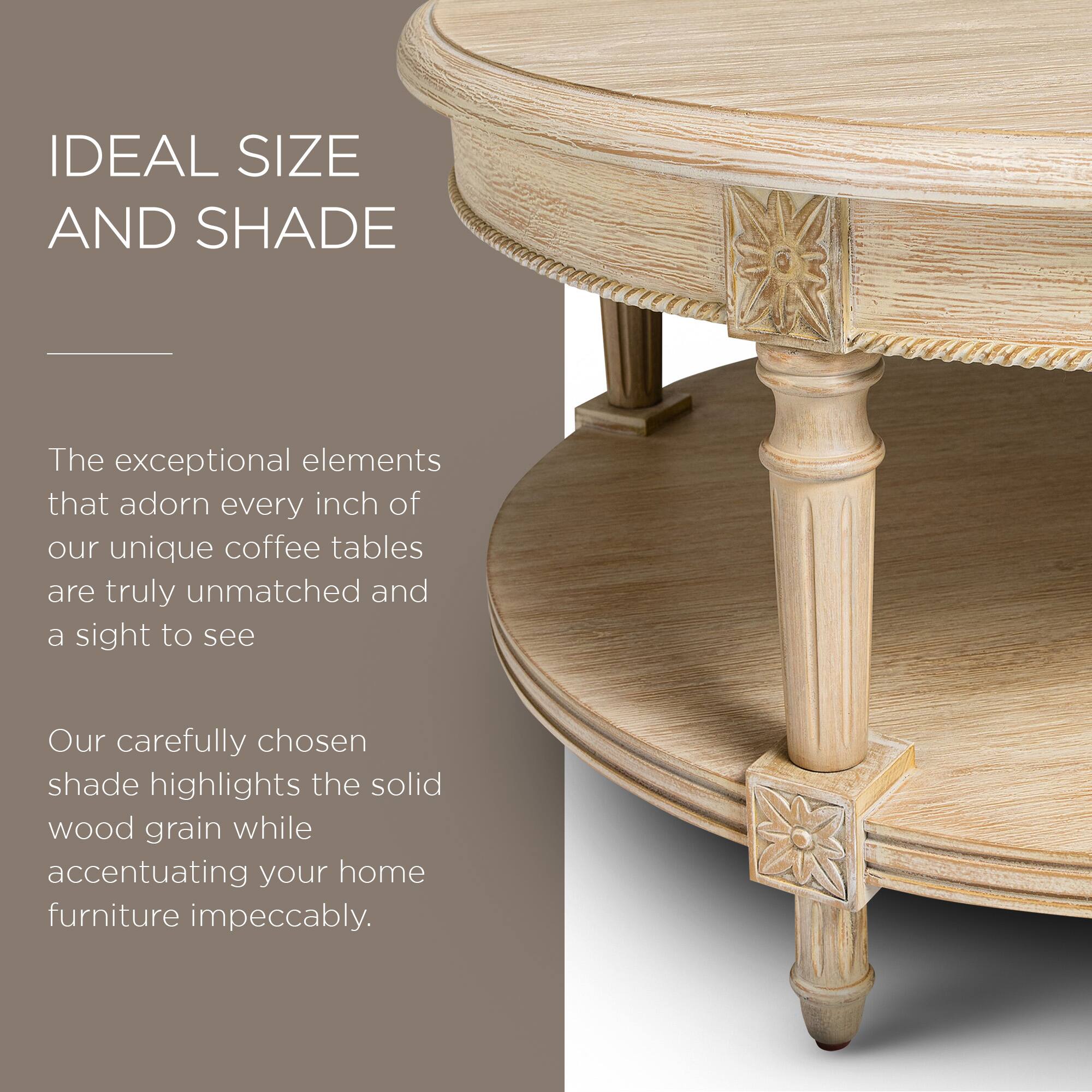 IDEAL SIZE AND SHADE

The exceptional elements that adorn every inch of our unique coffee tables are truly unmatched and a sight to see.

Our carefully chosen shade highlights the solid wood grain while accentuating your home furniture impeccably.