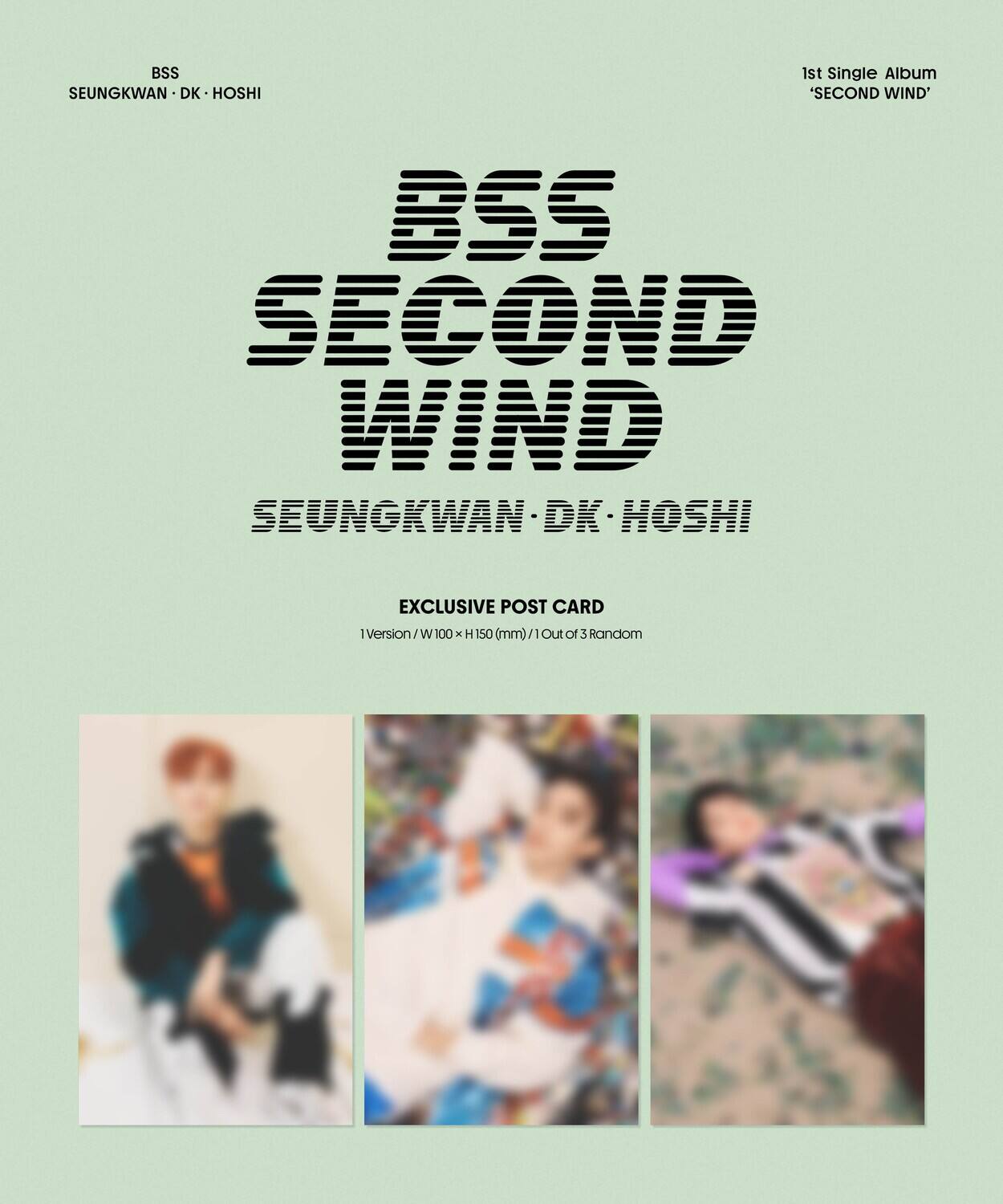 BSS  
SEUNGKWAN · DK · HOSHI  

BSS  
SECOND WIND  
SEUNGKWAN · DK · HOSHI  

1st Single Album  
'SECOND WIND'  

EXCLUSIVE POST CARD  
1Version / W 100 x H 150 (mm) / 1 Out of 3 Random