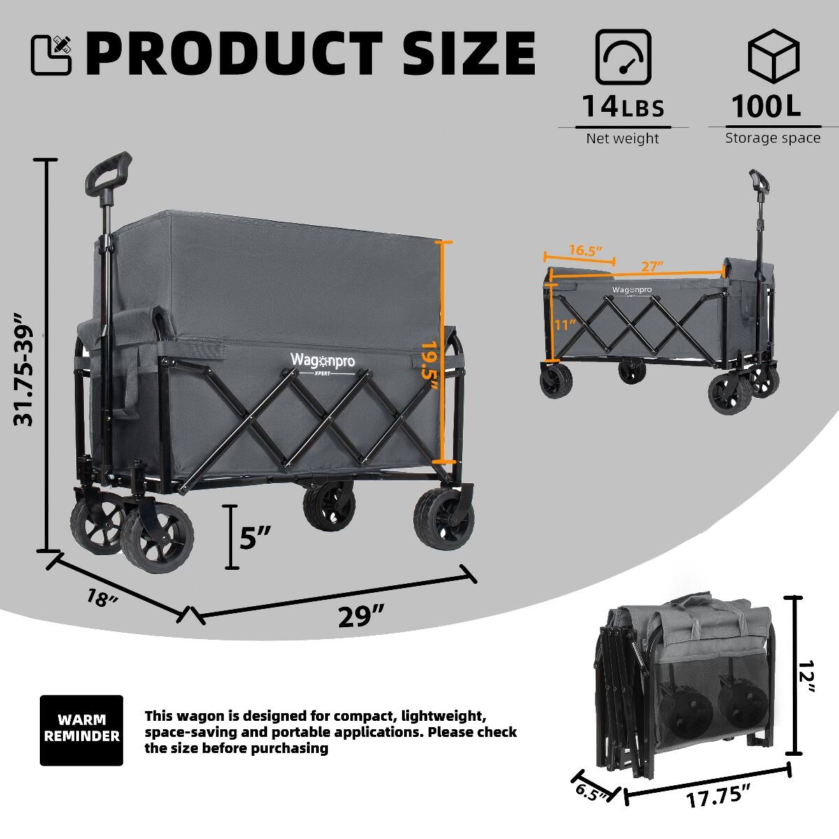 PRODUCT SIZE  
14LBS Net weight  
100L Storage space  
31.75-39"  
Wagonpro PE 5"  
19.5"  
16.5" 27"  
Wagonpro 11"  
18" 29"  
WARM This wagon is designed for compact, lightweight, space-saving and portable applications. Please check the size before purchasing  
6.5"  
17.75"  
12"