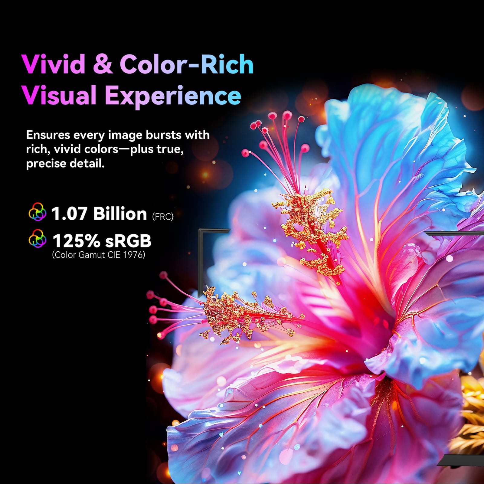 Vivid & Color-Rich Visual Experience
Ensures every image bursts with rich, vivid colors—plus true, precise detail.
1.07 Billion (FRC)
125% sRGB (Color Gamut CIE 1976)