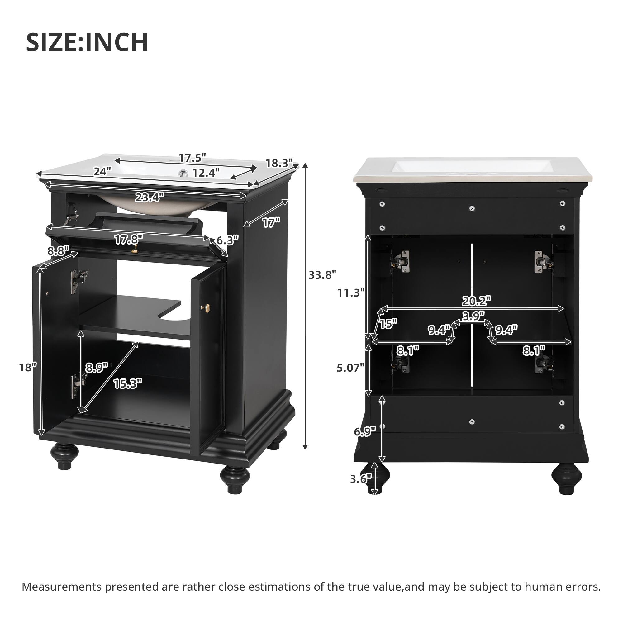 SIZE: INCH

24" 17.5" 12.4" 18.3" 23.4" 8.8" 17.8" 6.3" 17" 8.9" 15.3" 33.8" 11.3" 20.2" 3.9" 15" 9.4" 9.4" 8.1" 8.1" 5.07" 6.9" 3.6"

Measurements presented are rather close estimations of the true value, and may be subject to human errors.