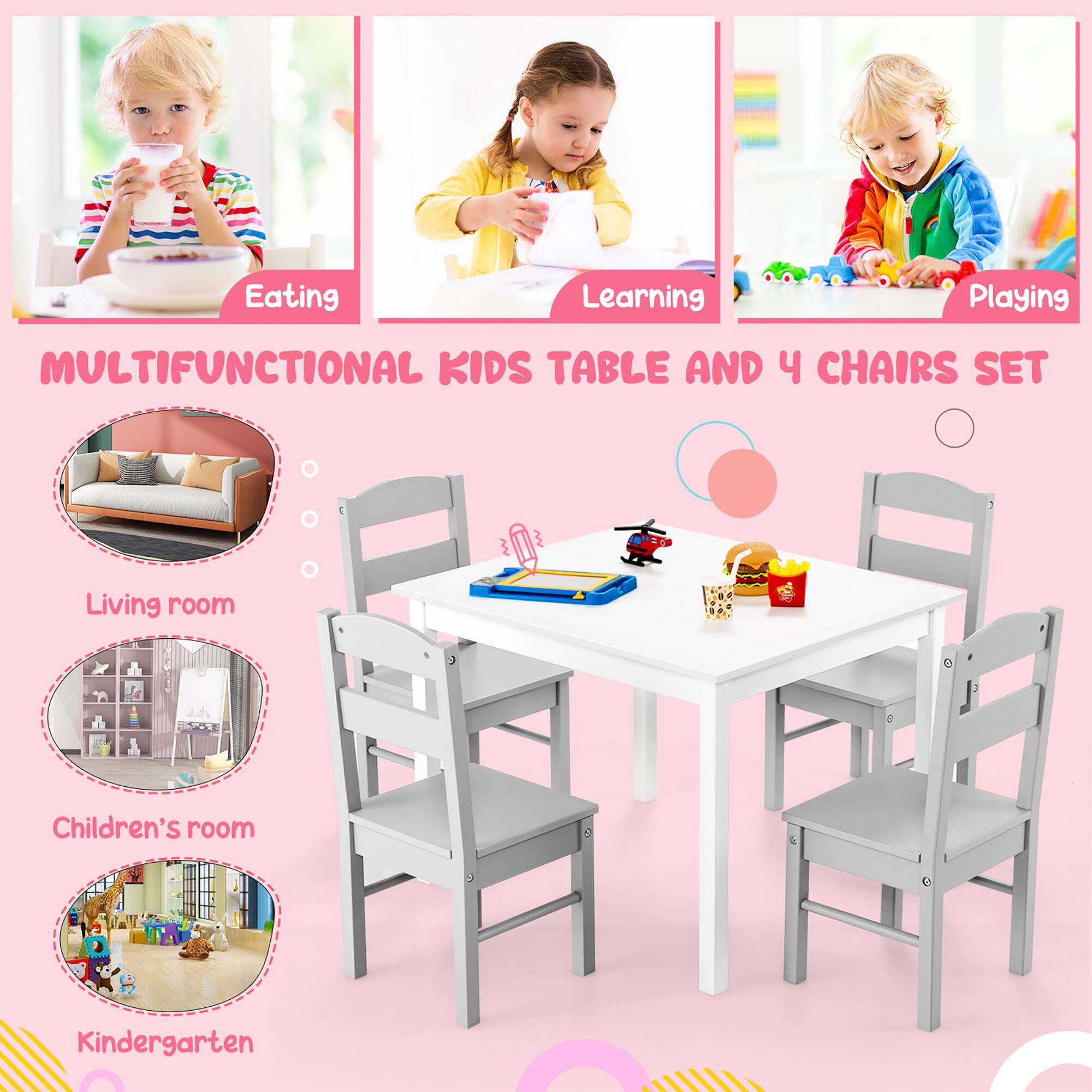 Eating  
Learning  
Playing  

MULTIFUNCTIONAL KIDS TABLE AND 4 CHAIRS SET  

Living room  
Children's room  
Kindergarten